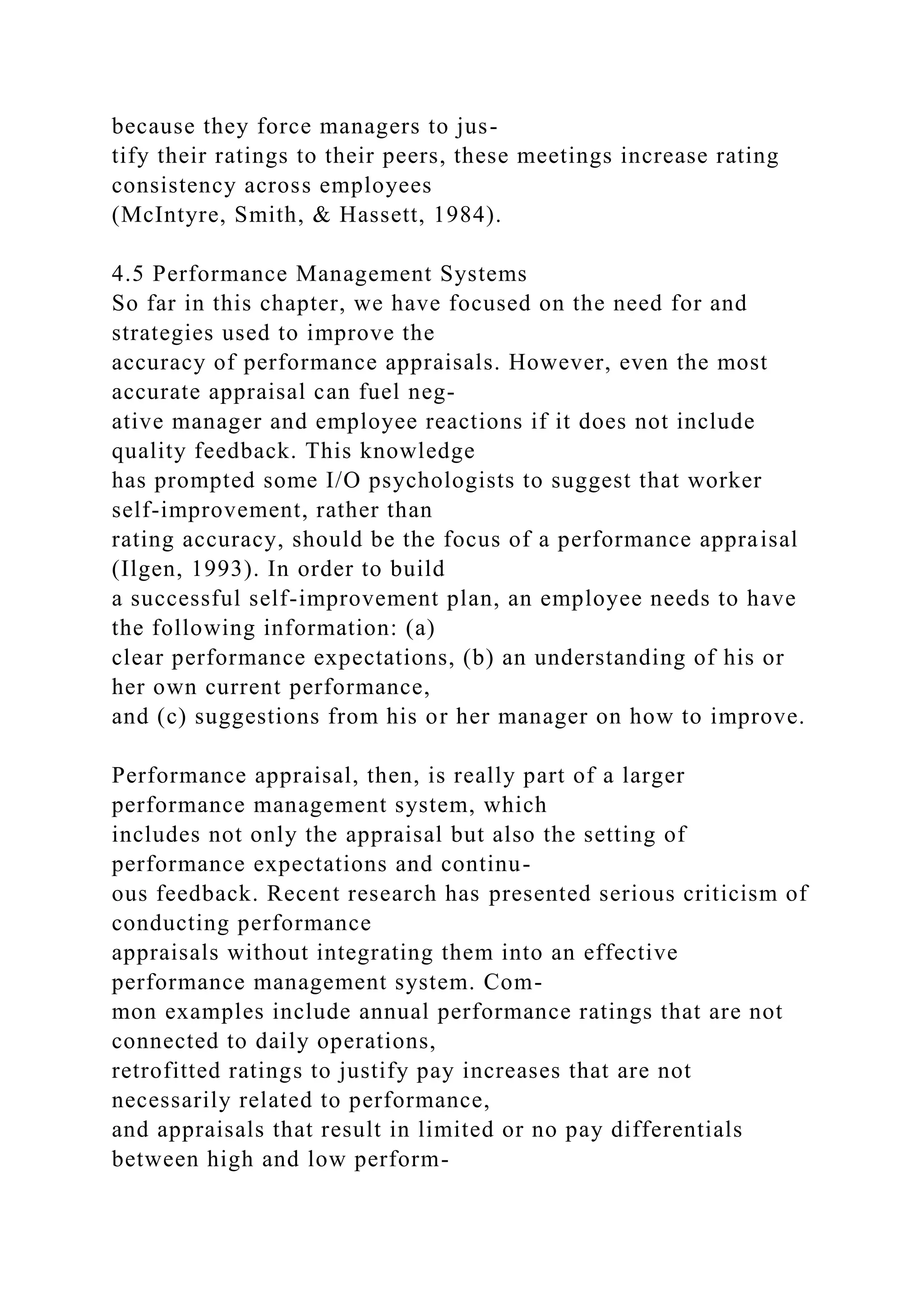 because they force managers to jus-
tify their ratings to their peers, these meetings increase rating
consistency across employees
(McIntyre, Smith, & Hassett, 1984).
4.5 Performance Management Systems
So far in this chapter, we have focused on the need for and
strategies used to improve the
accuracy of performance appraisals. However, even the most
accurate appraisal can fuel neg-
ative manager and employee reactions if it does not include
quality feedback. This knowledge
has prompted some I/O psychologists to suggest that worker
self-improvement, rather than
rating accuracy, should be the focus of a performance appraisal
(Ilgen, 1993). In order to build
a successful self-improvement plan, an employee needs to have
the following information: (a)
clear performance expectations, (b) an understanding of his or
her own current performance,
and (c) suggestions from his or her manager on how to improve.
Performance appraisal, then, is really part of a larger
performance management system, which
includes not only the appraisal but also the setting of
performance expectations and continu-
ous feedback. Recent research has presented serious criticism of
conducting performance
appraisals without integrating them into an effective
performance management system. Com-
mon examples include annual performance ratings that are not
connected to daily operations,
retrofitted ratings to justify pay increases that are not
necessarily related to performance,
and appraisals that result in limited or no pay differentials
between high and low perform-
 