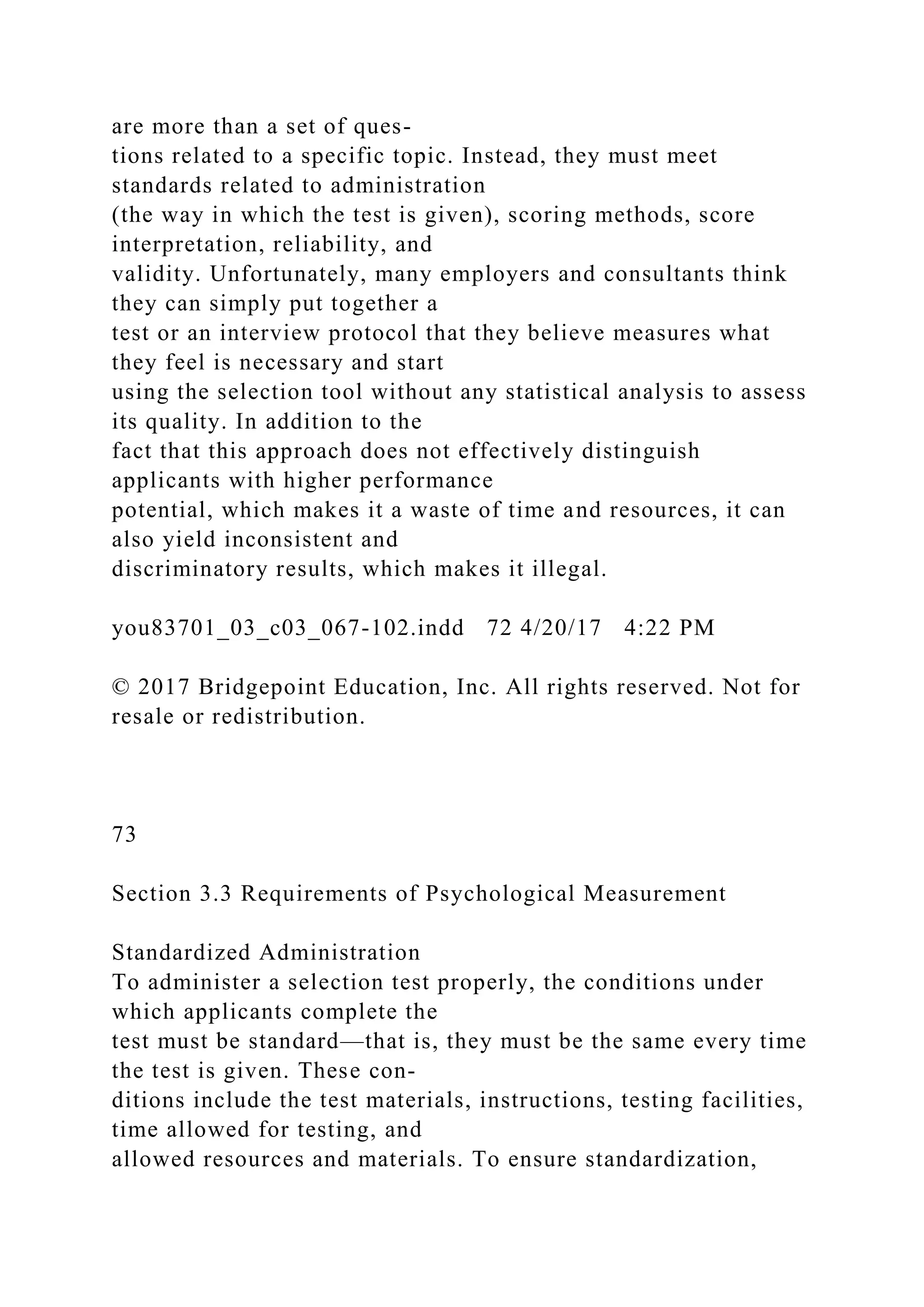 are more than a set of ques-
tions related to a specific topic. Instead, they must meet
standards related to administration
(the way in which the test is given), scoring methods, score
interpretation, reliability, and
validity. Unfortunately, many employers and consultants think
they can simply put together a
test or an interview protocol that they believe measures what
they feel is necessary and start
using the selection tool without any statistical analysis to assess
its quality. In addition to the
fact that this approach does not effectively distinguish
applicants with higher performance
potential, which makes it a waste of time and resources, it can
also yield inconsistent and
discriminatory results, which makes it illegal.
you83701_03_c03_067-102.indd 72 4/20/17 4:22 PM
© 2017 Bridgepoint Education, Inc. All rights reserved. Not for
resale or redistribution.
73
Section 3.3 Requirements of Psychological Measurement
Standardized Administration
To administer a selection test properly, the conditions under
which applicants complete the
test must be standard—that is, they must be the same every time
the test is given. These con-
ditions include the test materials, instructions, testing facilities,
time allowed for testing, and
allowed resources and materials. To ensure standardization,
 