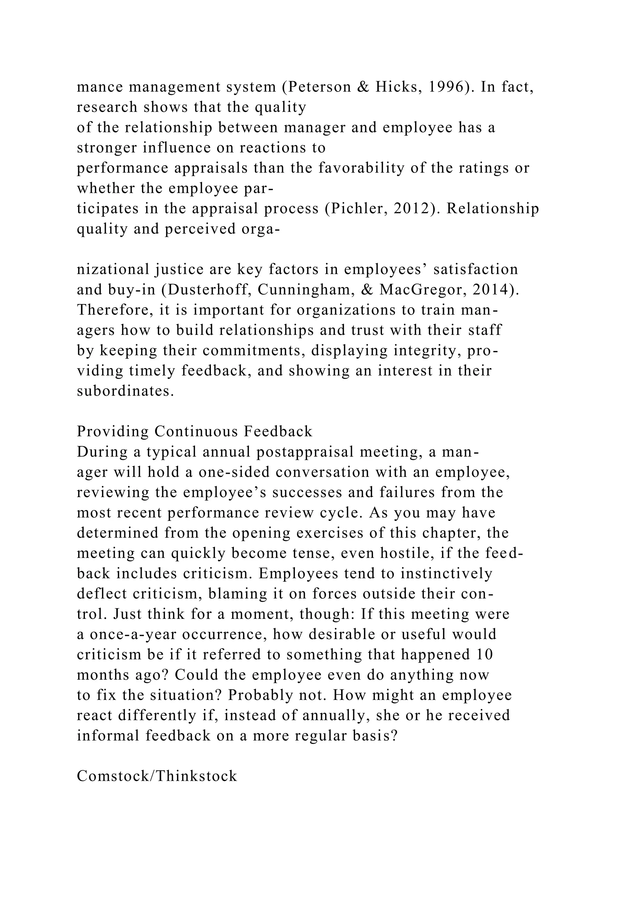 mance management system (Peterson & Hicks, 1996). In fact,
research shows that the quality
of the relationship between manager and employee has a
stronger influence on reactions to
performance appraisals than the favorability of the ratings or
whether the employee par-
ticipates in the appraisal process (Pichler, 2012). Relationship
quality and perceived orga-
nizational justice are key factors in employees’ satisfaction
and buy-in (Dusterhoff, Cunningham, & MacGregor, 2014).
Therefore, it is important for organizations to train man-
agers how to build relationships and trust with their staff
by keeping their commitments, displaying integrity, pro-
viding timely feedback, and showing an interest in their
subordinates.
Providing Continuous Feedback
During a typical annual postappraisal meeting, a man-
ager will hold a one-sided conversation with an employee,
reviewing the employee’s successes and failures from the
most recent performance review cycle. As you may have
determined from the opening exercises of this chapter, the
meeting can quickly become tense, even hostile, if the feed-
back includes criticism. Employees tend to instinctively
deflect criticism, blaming it on forces outside their con-
trol. Just think for a moment, though: If this meeting were
a once-a-year occurrence, how desirable or useful would
criticism be if it referred to something that happened 10
months ago? Could the employee even do anything now
to fix the situation? Probably not. How might an employee
react differently if, instead of annually, she or he received
informal feedback on a more regular basis?
Comstock/Thinkstock
 