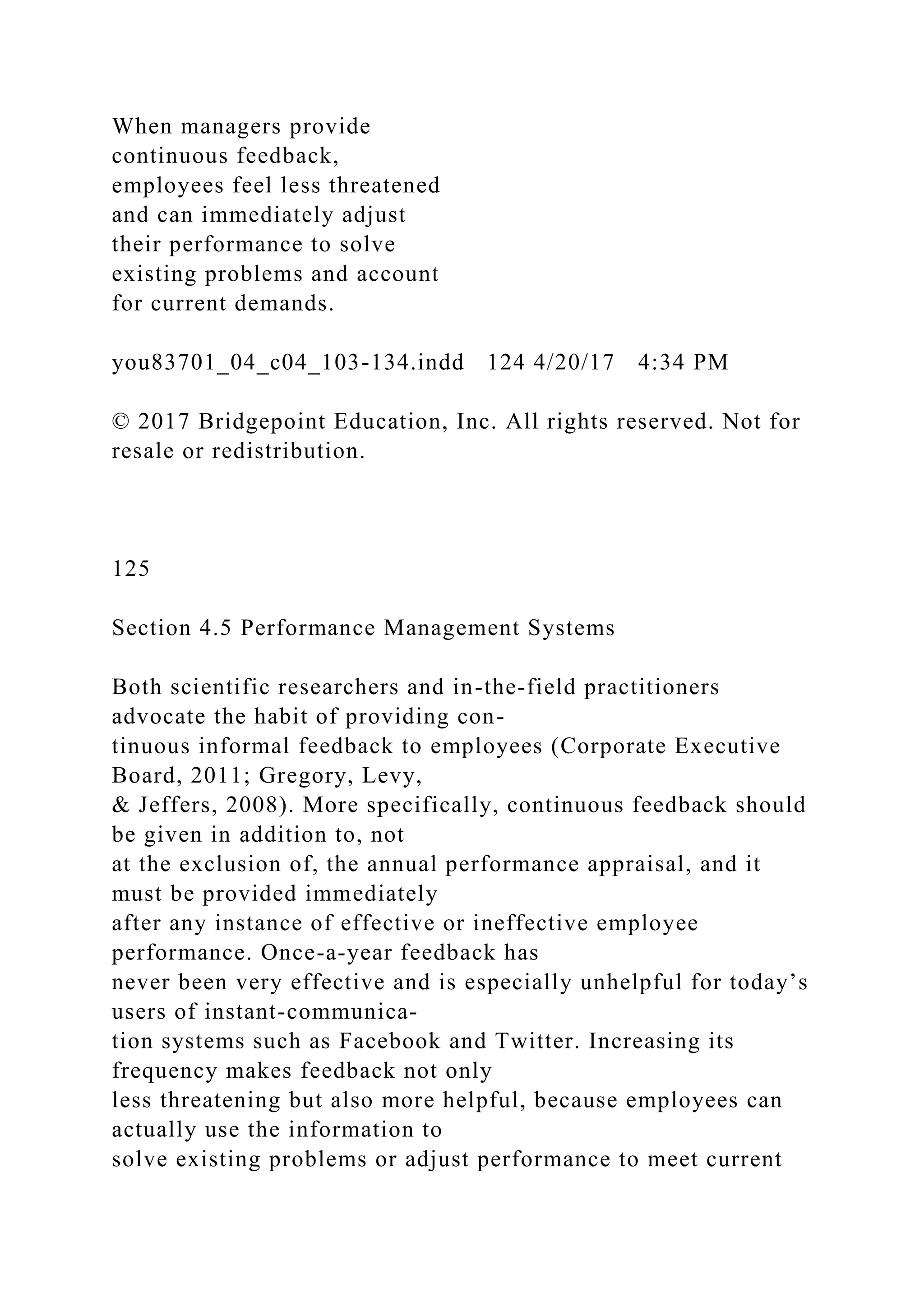 When managers provide
continuous feedback,
employees feel less threatened
and can immediately adjust
their performance to solve
existing problems and account
for current demands.
you83701_04_c04_103-134.indd 124 4/20/17 4:34 PM
© 2017 Bridgepoint Education, Inc. All rights reserved. Not for
resale or redistribution.
125
Section 4.5 Performance Management Systems
Both scientific researchers and in-the-field practitioners
advocate the habit of providing con-
tinuous informal feedback to employees (Corporate Executive
Board, 2011; Gregory, Levy,
& Jeffers, 2008). More specifically, continuous feedback should
be given in addition to, not
at the exclusion of, the annual performance appraisal, and it
must be provided immediately
after any instance of effective or ineffective employee
performance. Once-a-year feedback has
never been very effective and is especially unhelpful for today’s
users of instant-communica-
tion systems such as Facebook and Twitter. Increasing its
frequency makes feedback not only
less threatening but also more helpful, because employees can
actually use the information to
solve existing problems or adjust performance to meet current
 