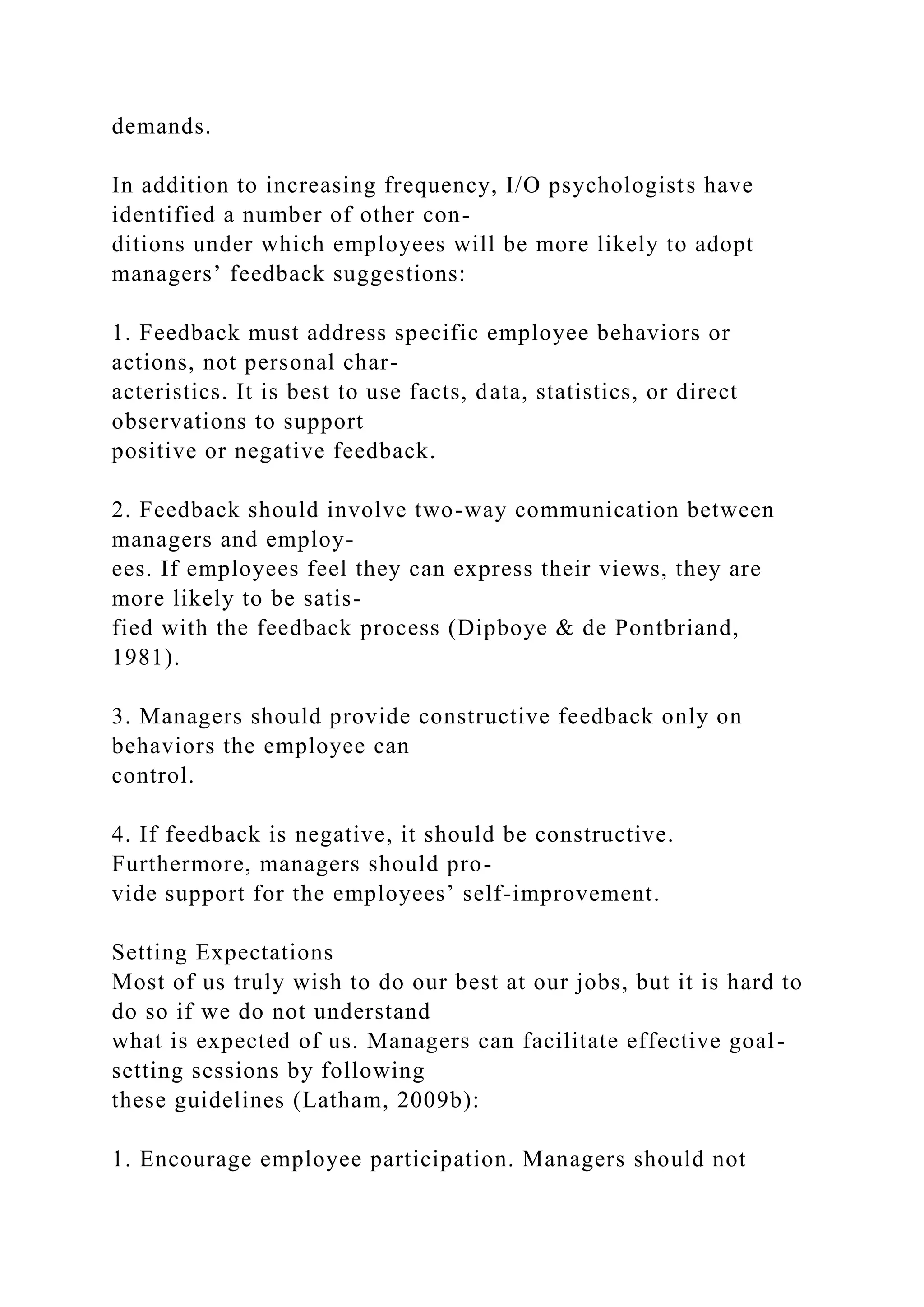 demands.
In addition to increasing frequency, I/O psychologists have
identified a number of other con-
ditions under which employees will be more likely to adopt
managers’ feedback suggestions:
1. Feedback must address specific employee behaviors or
actions, not personal char-
acteristics. It is best to use facts, data, statistics, or direct
observations to support
positive or negative feedback.
2. Feedback should involve two-way communication between
managers and employ-
ees. If employees feel they can express their views, they are
more likely to be satis-
fied with the feedback process (Dipboye & de Pontbriand,
1981).
3. Managers should provide constructive feedback only on
behaviors the employee can
control.
4. If feedback is negative, it should be constructive.
Furthermore, managers should pro-
vide support for the employees’ self-improvement.
Setting Expectations
Most of us truly wish to do our best at our jobs, but it is hard to
do so if we do not understand
what is expected of us. Managers can facilitate effective goal-
setting sessions by following
these guidelines (Latham, 2009b):
1. Encourage employee participation. Managers should not
 