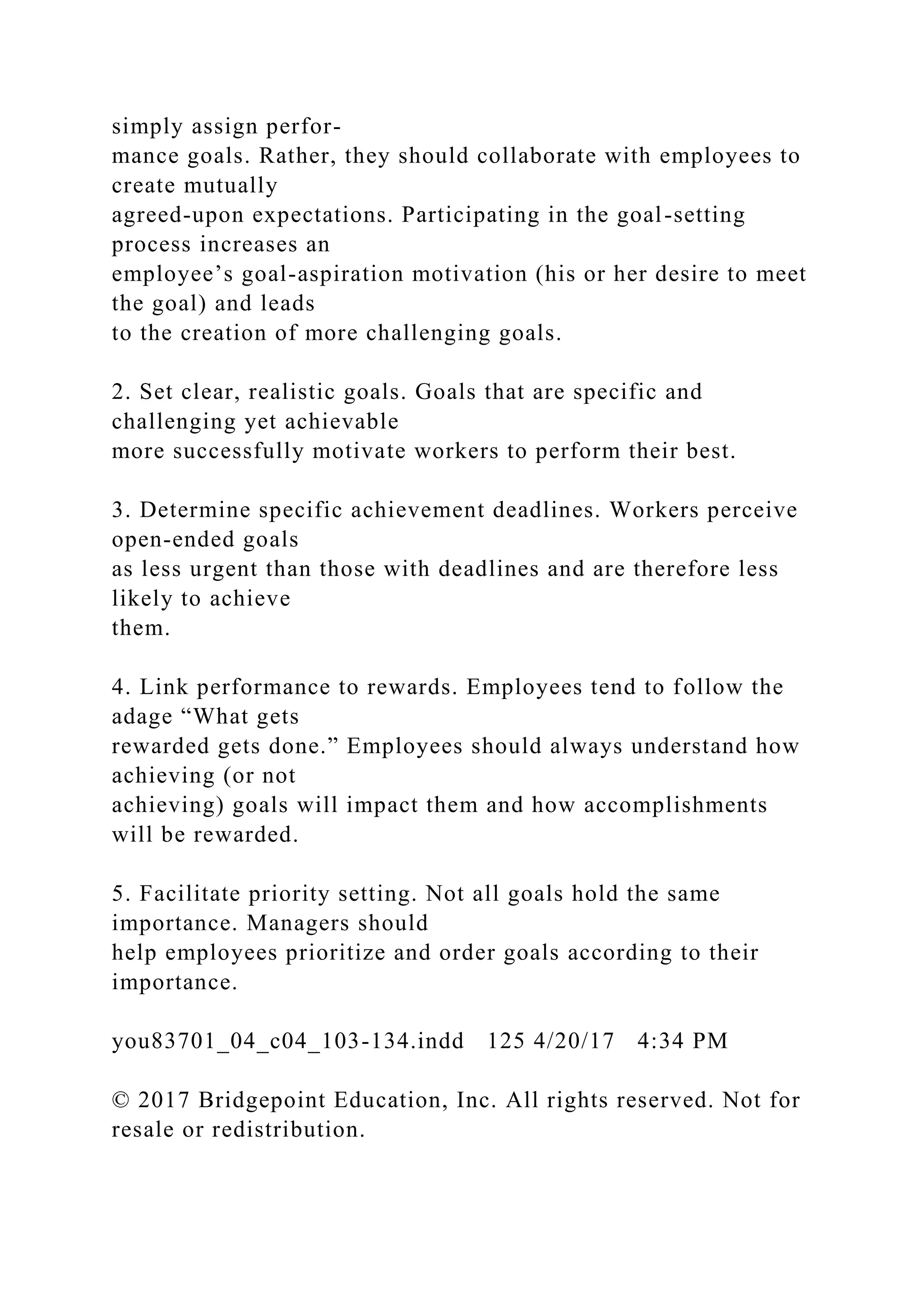 simply assign perfor-
mance goals. Rather, they should collaborate with employees to
create mutually
agreed-upon expectations. Participating in the goal-setting
process increases an
employee’s goal-aspiration motivation (his or her desire to meet
the goal) and leads
to the creation of more challenging goals.
2. Set clear, realistic goals. Goals that are specific and
challenging yet achievable
more successfully motivate workers to perform their best.
3. Determine specific achievement deadlines. Workers perceive
open-ended goals
as less urgent than those with deadlines and are therefore less
likely to achieve
them.
4. Link performance to rewards. Employees tend to follow the
adage “What gets
rewarded gets done.” Employees should always understand how
achieving (or not
achieving) goals will impact them and how accomplishments
will be rewarded.
5. Facilitate priority setting. Not all goals hold the same
importance. Managers should
help employees prioritize and order goals according to their
importance.
you83701_04_c04_103-134.indd 125 4/20/17 4:34 PM
© 2017 Bridgepoint Education, Inc. All rights reserved. Not for
resale or redistribution.
 