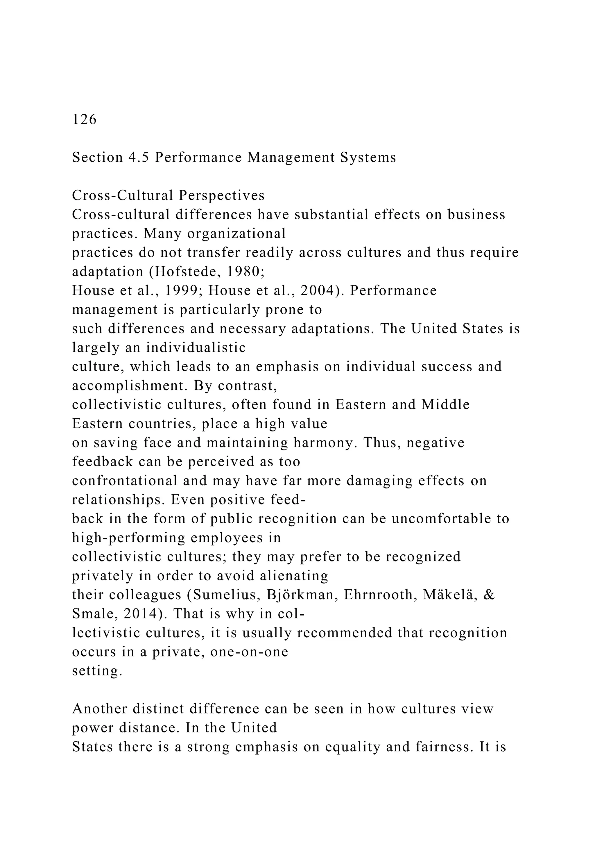 126
Section 4.5 Performance Management Systems
Cross-Cultural Perspectives
Cross-cultural differences have substantial effects on business
practices. Many organizational
practices do not transfer readily across cultures and thus require
adaptation (Hofstede, 1980;
House et al., 1999; House et al., 2004). Performance
management is particularly prone to
such differences and necessary adaptations. The United States is
largely an individualistic
culture, which leads to an emphasis on individual success and
accomplishment. By contrast,
collectivistic cultures, often found in Eastern and Middle
Eastern countries, place a high value
on saving face and maintaining harmony. Thus, negative
feedback can be perceived as too
confrontational and may have far more damaging effects on
relationships. Even positive feed-
back in the form of public recognition can be uncomfortable to
high-performing employees in
collectivistic cultures; they may prefer to be recognized
privately in order to avoid alienating
their colleagues (Sumelius, Björkman, Ehrnrooth, Mäkelä, &
Smale, 2014). That is why in col-
lectivistic cultures, it is usually recommended that recognition
occurs in a private, one-on-one
setting.
Another distinct difference can be seen in how cultures view
power distance. In the United
States there is a strong emphasis on equality and fairness. It is
 