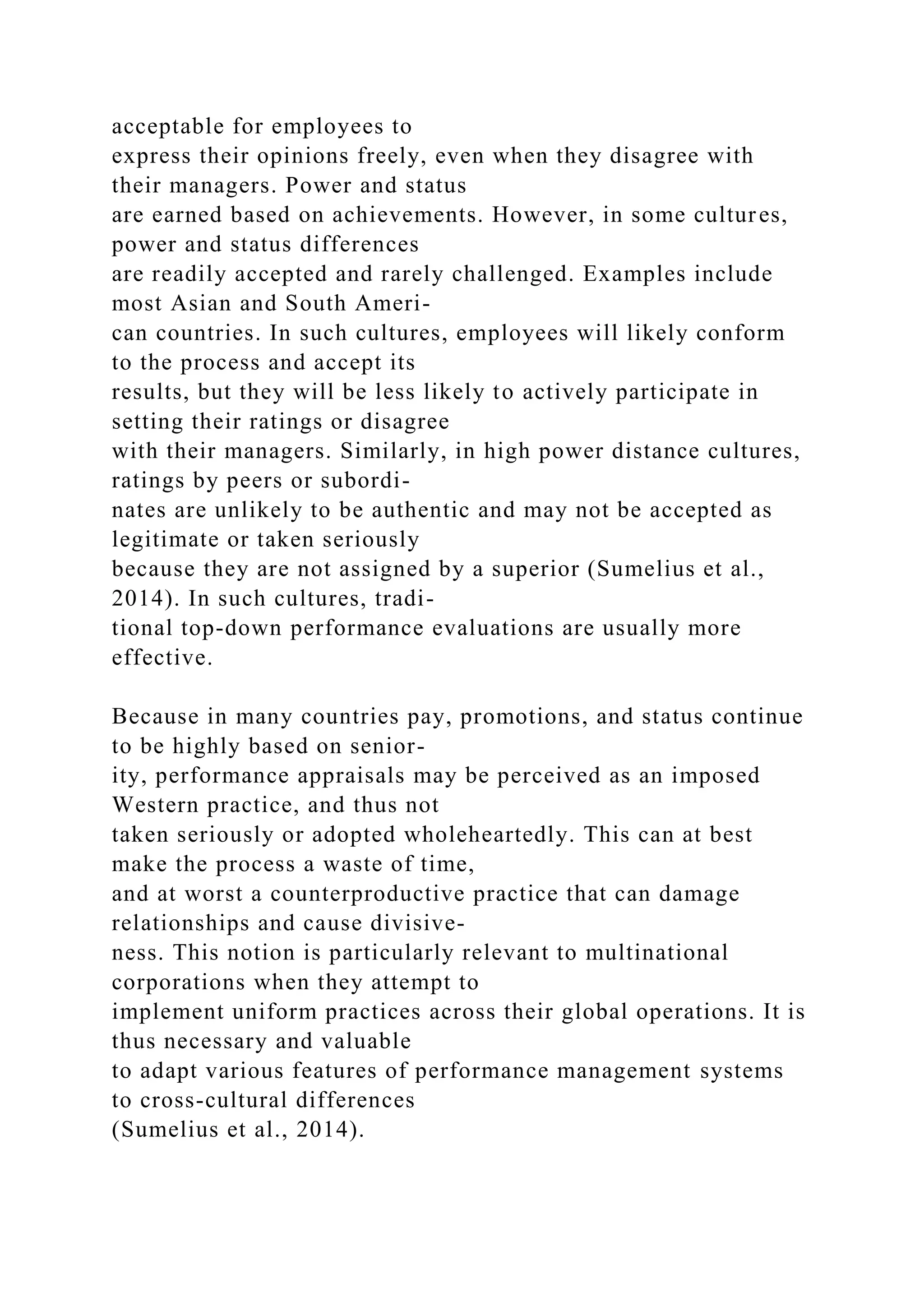 acceptable for employees to
express their opinions freely, even when they disagree with
their managers. Power and status
are earned based on achievements. However, in some cultures,
power and status differences
are readily accepted and rarely challenged. Examples include
most Asian and South Ameri-
can countries. In such cultures, employees will likely conform
to the process and accept its
results, but they will be less likely to actively participate in
setting their ratings or disagree
with their managers. Similarly, in high power distance cultures,
ratings by peers or subordi-
nates are unlikely to be authentic and may not be accepted as
legitimate or taken seriously
because they are not assigned by a superior (Sumelius et al.,
2014). In such cultures, tradi-
tional top-down performance evaluations are usually more
effective.
Because in many countries pay, promotions, and status continue
to be highly based on senior-
ity, performance appraisals may be perceived as an imposed
Western practice, and thus not
taken seriously or adopted wholeheartedly. This can at best
make the process a waste of time,
and at worst a counterproductive practice that can damage
relationships and cause divisive-
ness. This notion is particularly relevant to multinational
corporations when they attempt to
implement uniform practices across their global operations. It is
thus necessary and valuable
to adapt various features of performance management systems
to cross-cultural differences
(Sumelius et al., 2014).
 