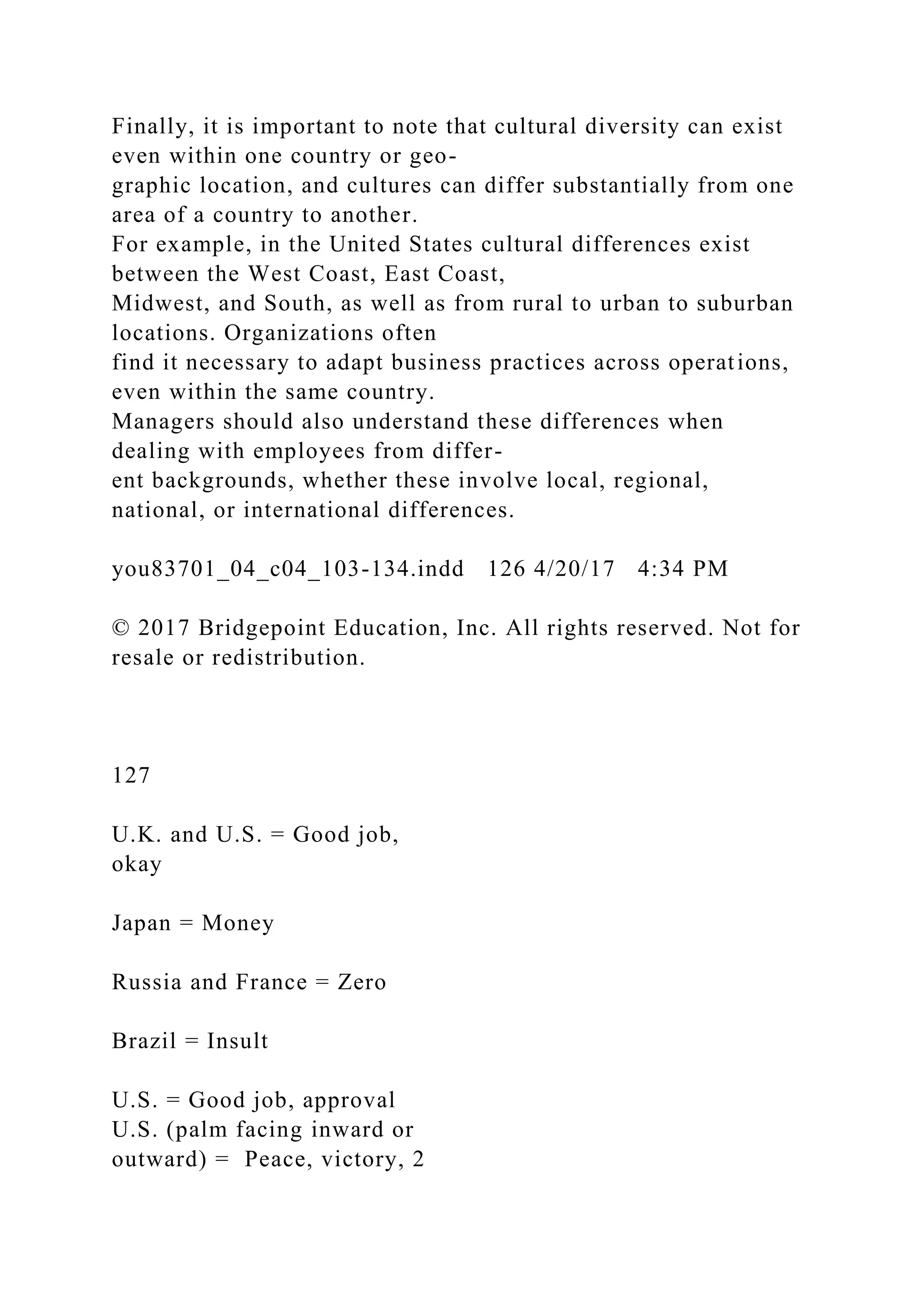 Finally, it is important to note that cultural diversity can exist
even within one country or geo-
graphic location, and cultures can differ substantially from one
area of a country to another.
For example, in the United States cultural differences exist
between the West Coast, East Coast,
Midwest, and South, as well as from rural to urban to suburban
locations. Organizations often
find it necessary to adapt business practices across operations,
even within the same country.
Managers should also understand these differences when
dealing with employees from differ-
ent backgrounds, whether these involve local, regional,
national, or international differences.
you83701_04_c04_103-134.indd 126 4/20/17 4:34 PM
© 2017 Bridgepoint Education, Inc. All rights reserved. Not for
resale or redistribution.
127
U.K. and U.S. = Good job,
okay
Japan = Money
Russia and France = Zero
Brazil = Insult
U.S. = Good job, approval
U.S. (palm facing inward or
outward) = Peace, victory, 2
 