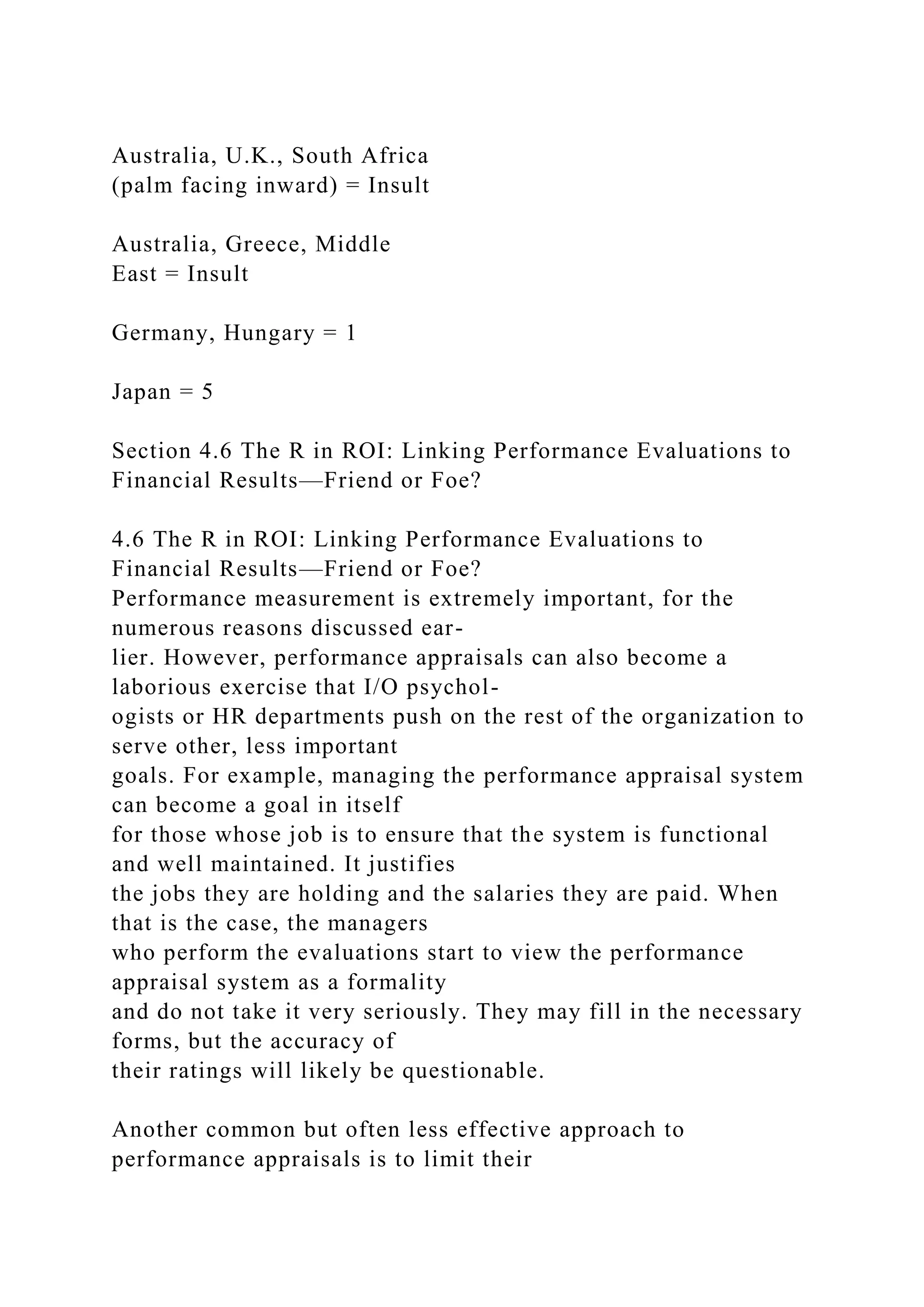 Australia, U.K., South Africa
(palm facing inward) = Insult
Australia, Greece, Middle
East = Insult
Germany, Hungary = 1
Japan = 5
Section 4.6 The R in ROI: Linking Performance Evaluations to
Financial Results—Friend or Foe?
4.6 The R in ROI: Linking Performance Evaluations to
Financial Results—Friend or Foe?
Performance measurement is extremely important, for the
numerous reasons discussed ear-
lier. However, performance appraisals can also become a
laborious exercise that I/O psychol-
ogists or HR departments push on the rest of the organization to
serve other, less important
goals. For example, managing the performance appraisal system
can become a goal in itself
for those whose job is to ensure that the system is functional
and well maintained. It justifies
the jobs they are holding and the salaries they are paid. When
that is the case, the managers
who perform the evaluations start to view the performance
appraisal system as a formality
and do not take it very seriously. They may fill in the necessary
forms, but the accuracy of
their ratings will likely be questionable.
Another common but often less effective approach to
performance appraisals is to limit their
 