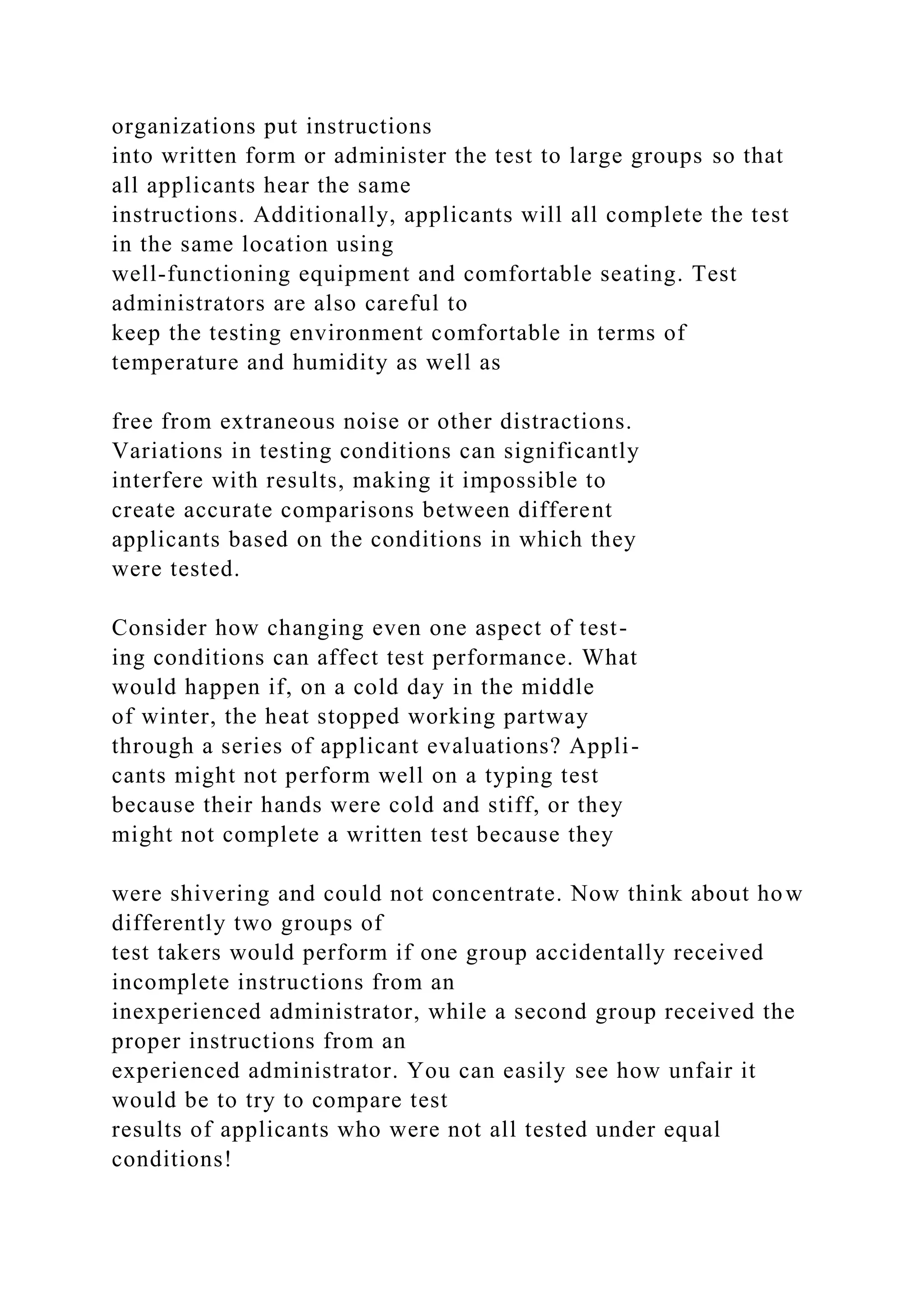 organizations put instructions
into written form or administer the test to large groups so that
all applicants hear the same
instructions. Additionally, applicants will all complete the test
in the same location using
well-functioning equipment and comfortable seating. Test
administrators are also careful to
keep the testing environment comfortable in terms of
temperature and humidity as well as
free from extraneous noise or other distractions.
Variations in testing conditions can significantly
interfere with results, making it impossible to
create accurate comparisons between different
applicants based on the conditions in which they
were tested.
Consider how changing even one aspect of test-
ing conditions can affect test performance. What
would happen if, on a cold day in the middle
of winter, the heat stopped working partway
through a series of applicant evaluations? Appli-
cants might not perform well on a typing test
because their hands were cold and stiff, or they
might not complete a written test because they
were shivering and could not concentrate. Now think about how
differently two groups of
test takers would perform if one group accidentally received
incomplete instructions from an
inexperienced administrator, while a second group received the
proper instructions from an
experienced administrator. You can easily see how unfair it
would be to try to compare test
results of applicants who were not all tested under equal
conditions!
 