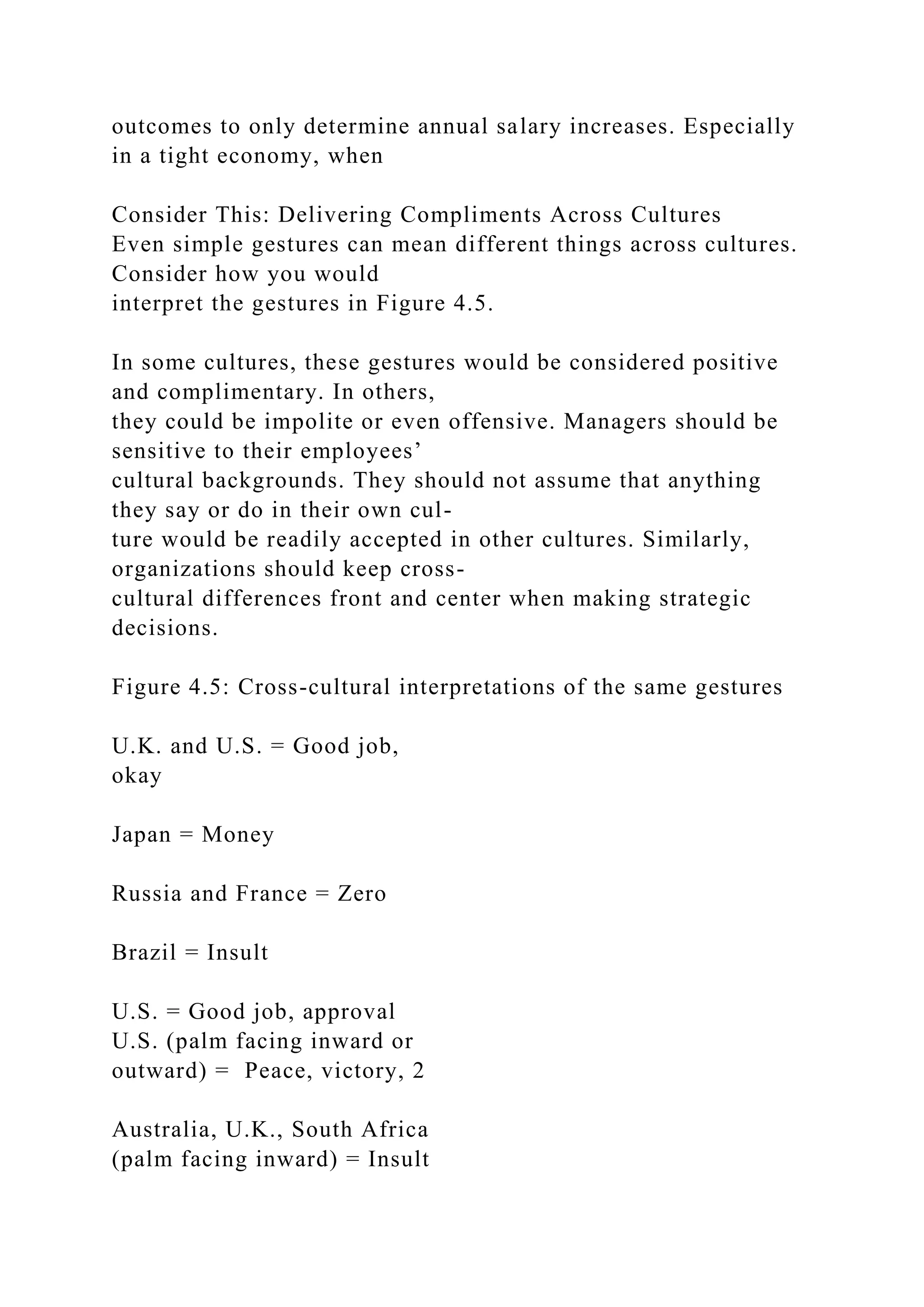 outcomes to only determine annual salary increases. Especially
in a tight economy, when
Consider This: Delivering Compliments Across Cultures
Even simple gestures can mean different things across cultures.
Consider how you would
interpret the gestures in Figure 4.5.
In some cultures, these gestures would be considered positive
and complimentary. In others,
they could be impolite or even offensive. Managers should be
sensitive to their employees’
cultural backgrounds. They should not assume that anything
they say or do in their own cul-
ture would be readily accepted in other cultures. Similarly,
organizations should keep cross-
cultural differences front and center when making strategic
decisions.
Figure 4.5: Cross-cultural interpretations of the same gestures
U.K. and U.S. = Good job,
okay
Japan = Money
Russia and France = Zero
Brazil = Insult
U.S. = Good job, approval
U.S. (palm facing inward or
outward) = Peace, victory, 2
Australia, U.K., South Africa
(palm facing inward) = Insult
 