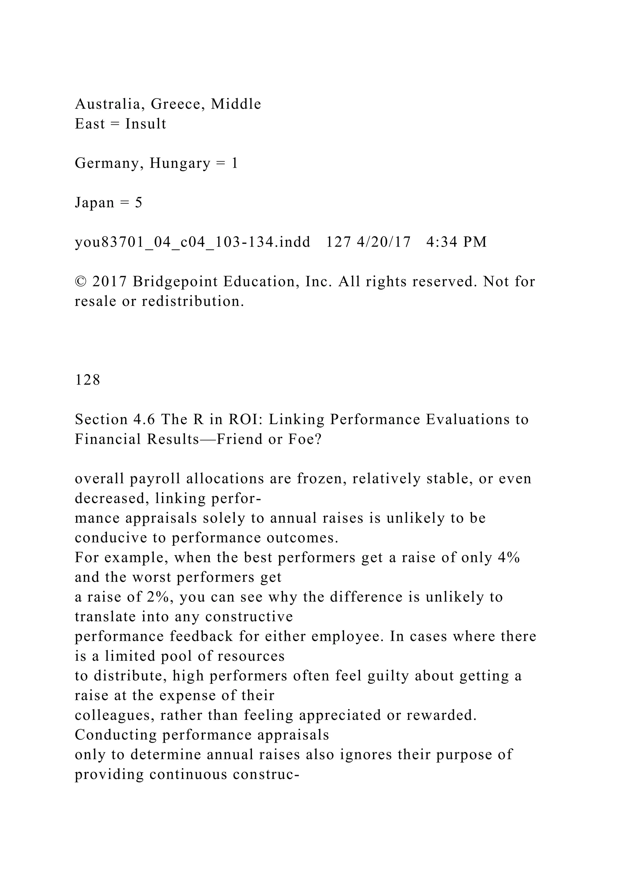 Australia, Greece, Middle
East = Insult
Germany, Hungary = 1
Japan = 5
you83701_04_c04_103-134.indd 127 4/20/17 4:34 PM
© 2017 Bridgepoint Education, Inc. All rights reserved. Not for
resale or redistribution.
128
Section 4.6 The R in ROI: Linking Performance Evaluations to
Financial Results—Friend or Foe?
overall payroll allocations are frozen, relatively stable, or even
decreased, linking perfor-
mance appraisals solely to annual raises is unlikely to be
conducive to performance outcomes.
For example, when the best performers get a raise of only 4%
and the worst performers get
a raise of 2%, you can see why the difference is unlikely to
translate into any constructive
performance feedback for either employee. In cases where there
is a limited pool of resources
to distribute, high performers often feel guilty about getting a
raise at the expense of their
colleagues, rather than feeling appreciated or rewarded.
Conducting performance appraisals
only to determine annual raises also ignores their purpose of
providing continuous construc-
 