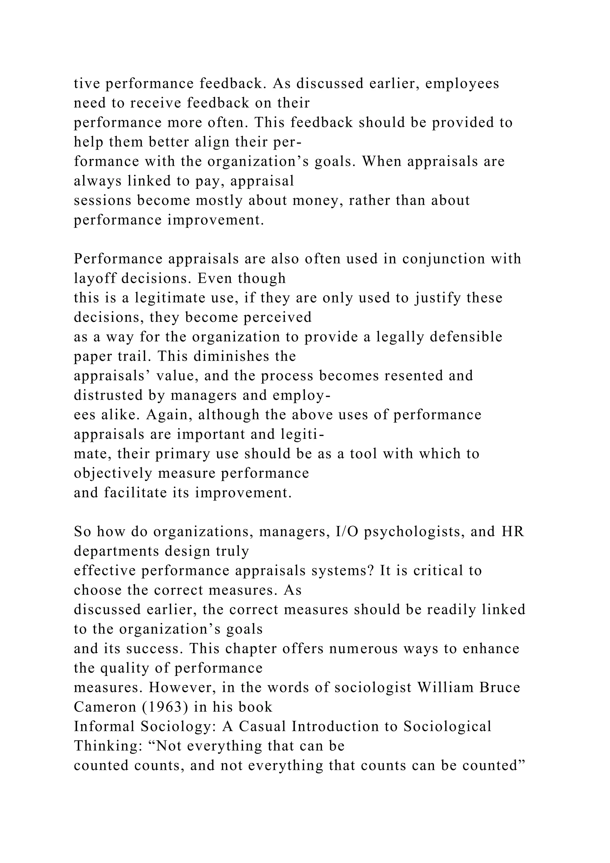 tive performance feedback. As discussed earlier, employees
need to receive feedback on their
performance more often. This feedback should be provided to
help them better align their per-
formance with the organization’s goals. When appraisals are
always linked to pay, appraisal
sessions become mostly about money, rather than about
performance improvement.
Performance appraisals are also often used in conjunction with
layoff decisions. Even though
this is a legitimate use, if they are only used to justify these
decisions, they become perceived
as a way for the organization to provide a legally defensible
paper trail. This diminishes the
appraisals’ value, and the process becomes resented and
distrusted by managers and employ-
ees alike. Again, although the above uses of performance
appraisals are important and legiti-
mate, their primary use should be as a tool with which to
objectively measure performance
and facilitate its improvement.
So how do organizations, managers, I/O psychologists, and HR
departments design truly
effective performance appraisals systems? It is critical to
choose the correct measures. As
discussed earlier, the correct measures should be readily linked
to the organization’s goals
and its success. This chapter offers numerous ways to enhance
the quality of performance
measures. However, in the words of sociologist William Bruce
Cameron (1963) in his book
Informal Sociology: A Casual Introduction to Sociological
Thinking: “Not everything that can be
counted counts, and not everything that counts can be counted”
 