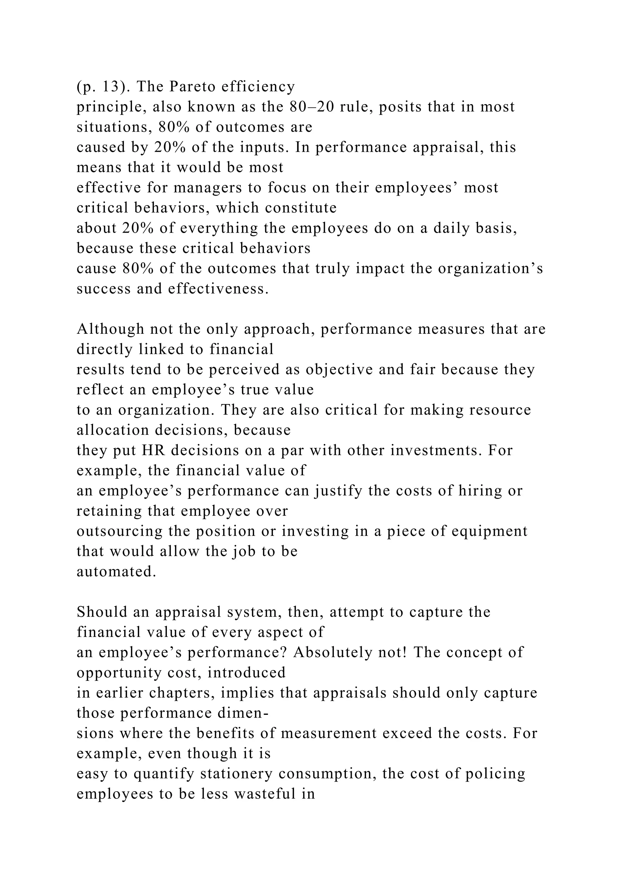 (p. 13). The Pareto efficiency
principle, also known as the 80–20 rule, posits that in most
situations, 80% of outcomes are
caused by 20% of the inputs. In performance appraisal, this
means that it would be most
effective for managers to focus on their employees’ most
critical behaviors, which constitute
about 20% of everything the employees do on a daily basis,
because these critical behaviors
cause 80% of the outcomes that truly impact the organization’s
success and effectiveness.
Although not the only approach, performance measures that are
directly linked to financial
results tend to be perceived as objective and fair because they
reflect an employee’s true value
to an organization. They are also critical for making resource
allocation decisions, because
they put HR decisions on a par with other investments. For
example, the financial value of
an employee’s performance can justify the costs of hiring or
retaining that employee over
outsourcing the position or investing in a piece of equipment
that would allow the job to be
automated.
Should an appraisal system, then, attempt to capture the
financial value of every aspect of
an employee’s performance? Absolutely not! The concept of
opportunity cost, introduced
in earlier chapters, implies that appraisals should only capture
those performance dimen-
sions where the benefits of measurement exceed the costs. For
example, even though it is
easy to quantify stationery consumption, the cost of policing
employees to be less wasteful in
 