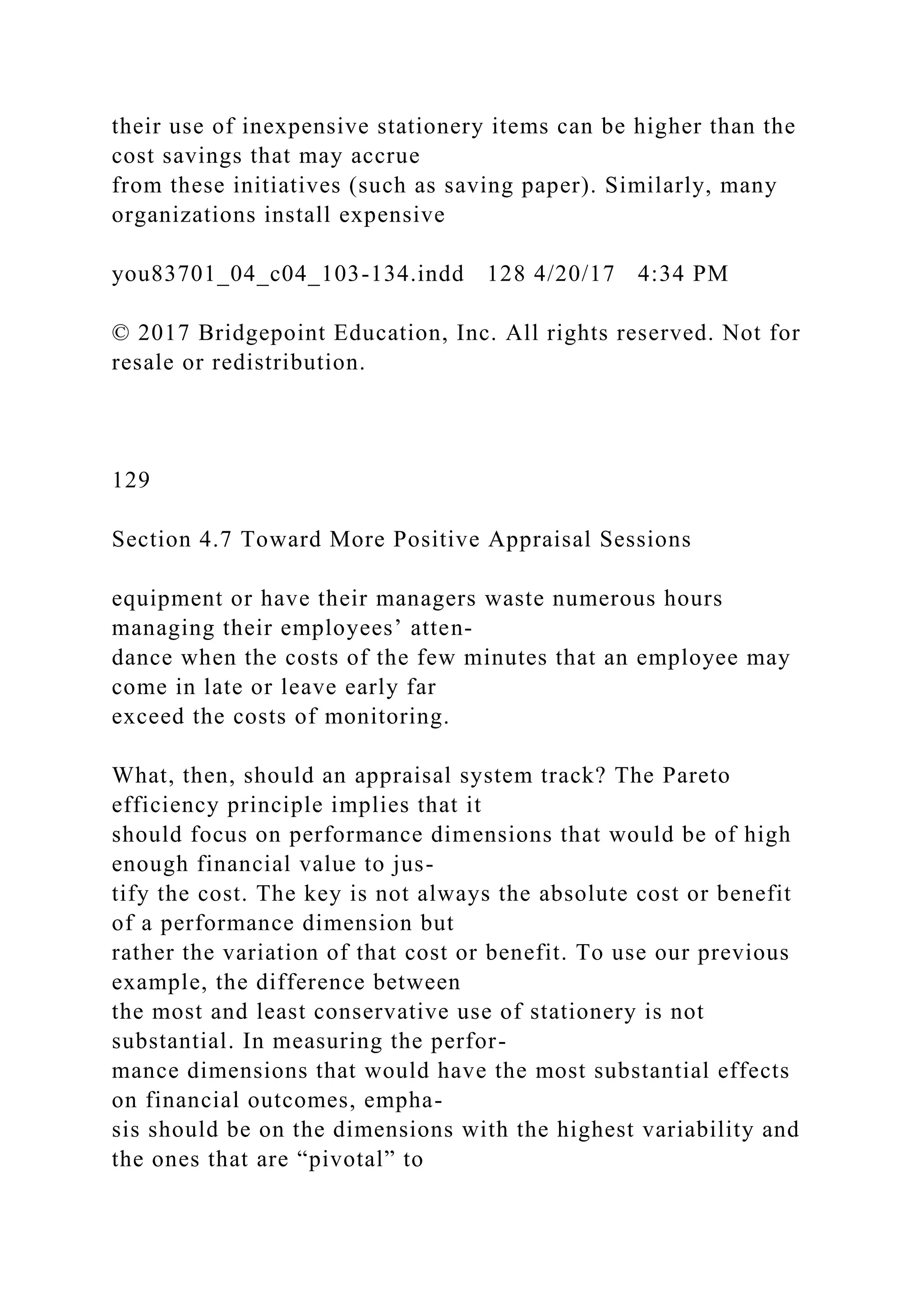 their use of inexpensive stationery items can be higher than the
cost savings that may accrue
from these initiatives (such as saving paper). Similarly, many
organizations install expensive
you83701_04_c04_103-134.indd 128 4/20/17 4:34 PM
© 2017 Bridgepoint Education, Inc. All rights reserved. Not for
resale or redistribution.
129
Section 4.7 Toward More Positive Appraisal Sessions
equipment or have their managers waste numerous hours
managing their employees’ atten-
dance when the costs of the few minutes that an employee may
come in late or leave early far
exceed the costs of monitoring.
What, then, should an appraisal system track? The Pareto
efficiency principle implies that it
should focus on performance dimensions that would be of high
enough financial value to jus-
tify the cost. The key is not always the absolute cost or benefit
of a performance dimension but
rather the variation of that cost or benefit. To use our previous
example, the difference between
the most and least conservative use of stationery is not
substantial. In measuring the perfor-
mance dimensions that would have the most substantial effects
on financial outcomes, empha-
sis should be on the dimensions with the highest variability and
the ones that are “pivotal” to
 
