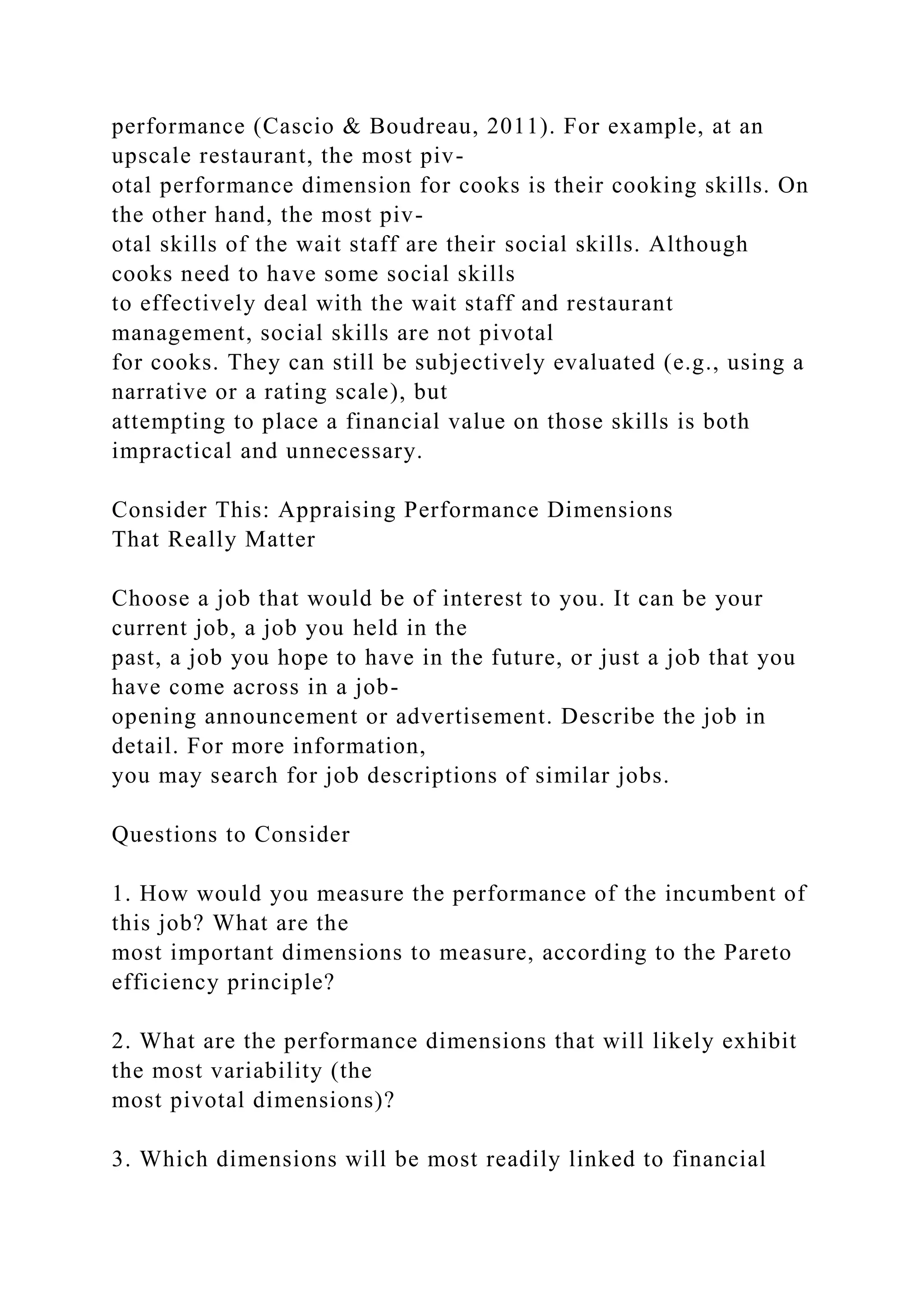 performance (Cascio & Boudreau, 2011). For example, at an
upscale restaurant, the most piv-
otal performance dimension for cooks is their cooking skills. On
the other hand, the most piv-
otal skills of the wait staff are their social skills. Although
cooks need to have some social skills
to effectively deal with the wait staff and restaurant
management, social skills are not pivotal
for cooks. They can still be subjectively evaluated (e.g., using a
narrative or a rating scale), but
attempting to place a financial value on those skills is both
impractical and unnecessary.
Consider This: Appraising Performance Dimensions
That Really Matter
Choose a job that would be of interest to you. It can be your
current job, a job you held in the
past, a job you hope to have in the future, or just a job that you
have come across in a job-
opening announcement or advertisement. Describe the job in
detail. For more information,
you may search for job descriptions of similar jobs.
Questions to Consider
1. How would you measure the performance of the incumbent of
this job? What are the
most important dimensions to measure, according to the Pareto
efficiency principle?
2. What are the performance dimensions that will likely exhibit
the most variability (the
most pivotal dimensions)?
3. Which dimensions will be most readily linked to financial
 