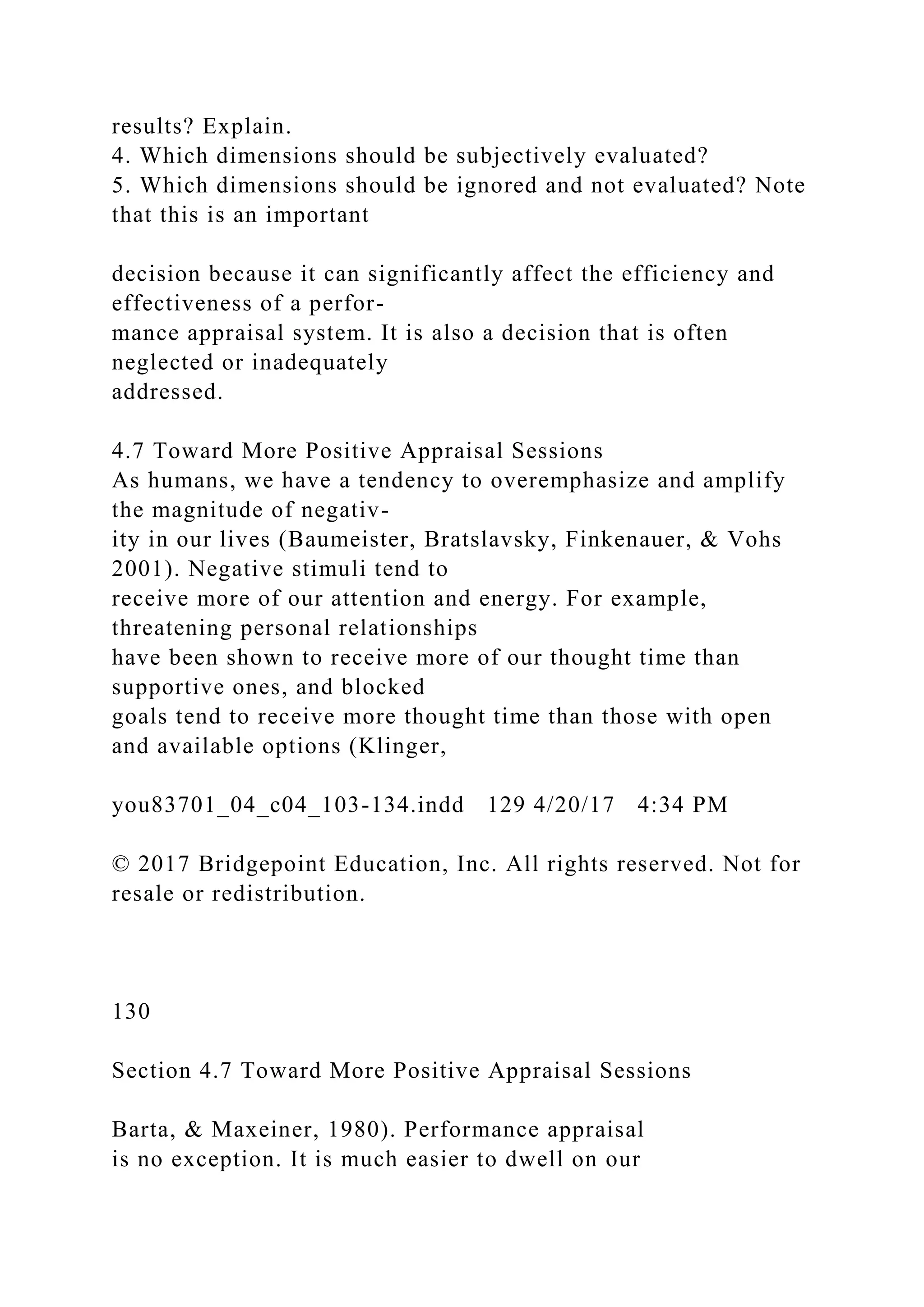 results? Explain.
4. Which dimensions should be subjectively evaluated?
5. Which dimensions should be ignored and not evaluated? Note
that this is an important
decision because it can significantly affect the efficiency and
effectiveness of a perfor-
mance appraisal system. It is also a decision that is often
neglected or inadequately
addressed.
4.7 Toward More Positive Appraisal Sessions
As humans, we have a tendency to overemphasize and amplify
the magnitude of negativ-
ity in our lives (Baumeister, Bratslavsky, Finkenauer, & Vohs
2001). Negative stimuli tend to
receive more of our attention and energy. For example,
threatening personal relationships
have been shown to receive more of our thought time than
supportive ones, and blocked
goals tend to receive more thought time than those with open
and available options (Klinger,
you83701_04_c04_103-134.indd 129 4/20/17 4:34 PM
© 2017 Bridgepoint Education, Inc. All rights reserved. Not for
resale or redistribution.
130
Section 4.7 Toward More Positive Appraisal Sessions
Barta, & Maxeiner, 1980). Performance appraisal
is no exception. It is much easier to dwell on our
 