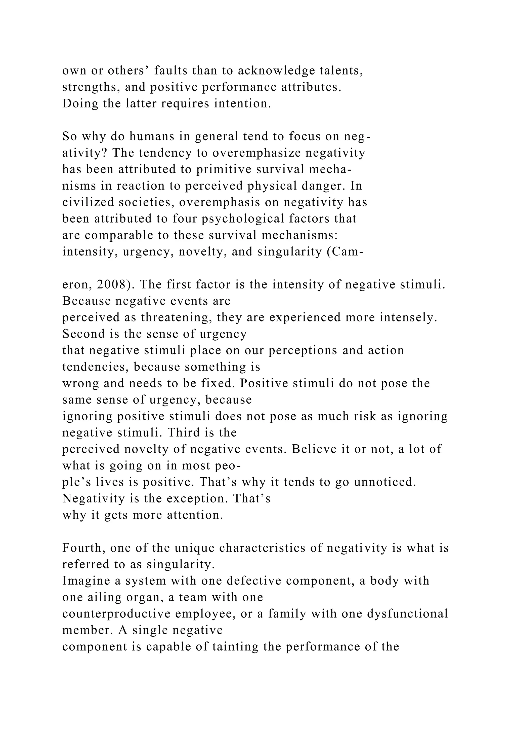 own or others’ faults than to acknowledge talents,
strengths, and positive performance attributes.
Doing the latter requires intention.
So why do humans in general tend to focus on neg-
ativity? The tendency to overemphasize negativity
has been attributed to primitive survival mecha-
nisms in reaction to perceived physical danger. In
civilized societies, overemphasis on negativity has
been attributed to four psychological factors that
are comparable to these survival mechanisms:
intensity, urgency, novelty, and singularity (Cam-
eron, 2008). The first factor is the intensity of negative stimuli.
Because negative events are
perceived as threatening, they are experienced more intensely.
Second is the sense of urgency
that negative stimuli place on our perceptions and action
tendencies, because something is
wrong and needs to be fixed. Positive stimuli do not pose the
same sense of urgency, because
ignoring positive stimuli does not pose as much risk as ignoring
negative stimuli. Third is the
perceived novelty of negative events. Believe it or not, a lot of
what is going on in most peo-
ple’s lives is positive. That’s why it tends to go unnoticed.
Negativity is the exception. That’s
why it gets more attention.
Fourth, one of the unique characteristics of negativity is what is
referred to as singularity.
Imagine a system with one defective component, a body with
one ailing organ, a team with one
counterproductive employee, or a family with one dysfunctional
member. A single negative
component is capable of tainting the performance of the
 