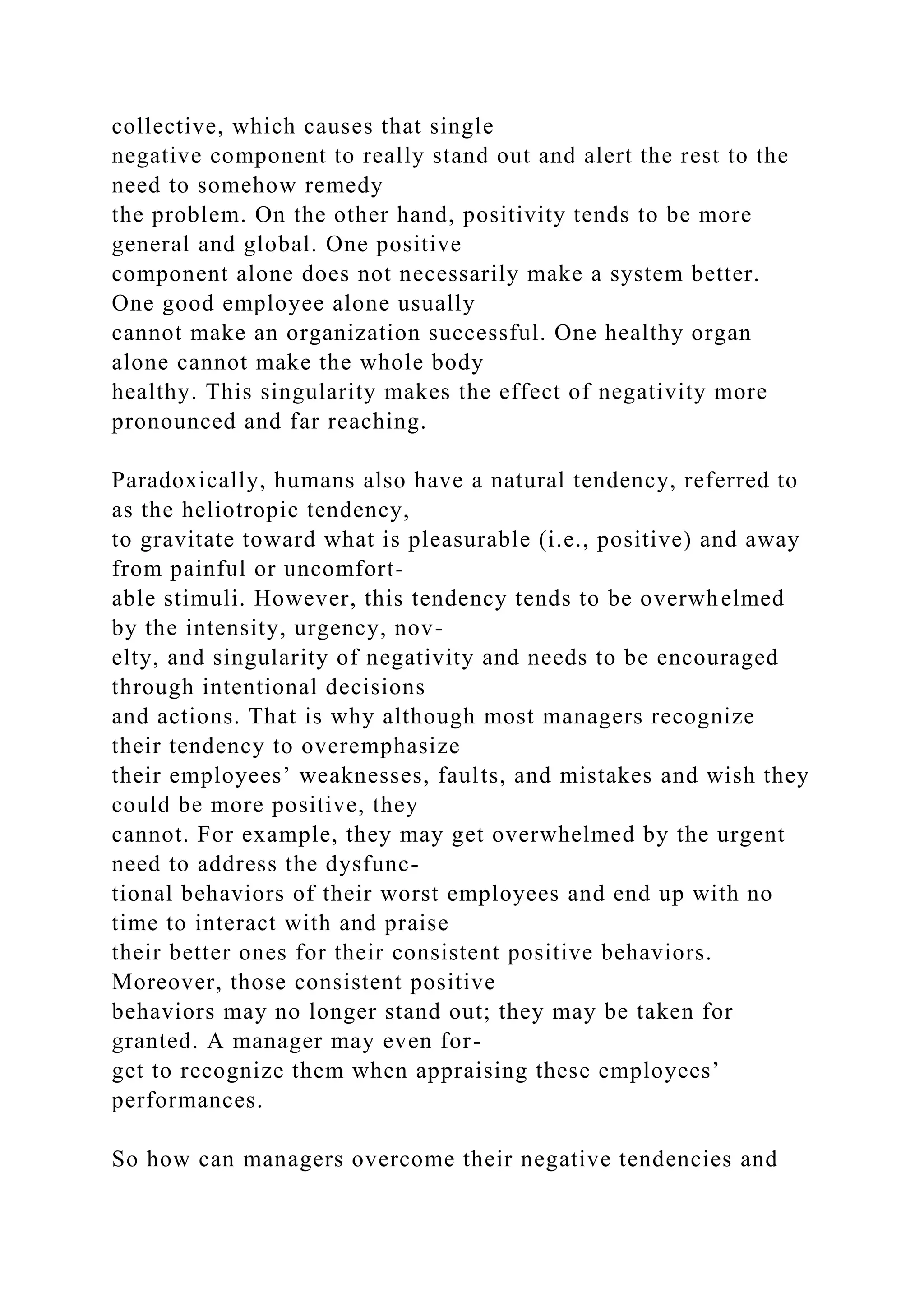 collective, which causes that single
negative component to really stand out and alert the rest to the
need to somehow remedy
the problem. On the other hand, positivity tends to be more
general and global. One positive
component alone does not necessarily make a system better.
One good employee alone usually
cannot make an organization successful. One healthy organ
alone cannot make the whole body
healthy. This singularity makes the effect of negativity more
pronounced and far reaching.
Paradoxically, humans also have a natural tendency, referred to
as the heliotropic tendency,
to gravitate toward what is pleasurable (i.e., positive) and away
from painful or uncomfort-
able stimuli. However, this tendency tends to be overwhelmed
by the intensity, urgency, nov-
elty, and singularity of negativity and needs to be encouraged
through intentional decisions
and actions. That is why although most managers recognize
their tendency to overemphasize
their employees’ weaknesses, faults, and mistakes and wish they
could be more positive, they
cannot. For example, they may get overwhelmed by the urgent
need to address the dysfunc-
tional behaviors of their worst employees and end up with no
time to interact with and praise
their better ones for their consistent positive behaviors.
Moreover, those consistent positive
behaviors may no longer stand out; they may be taken for
granted. A manager may even for-
get to recognize them when appraising these employees’
performances.
So how can managers overcome their negative tendencies and
 