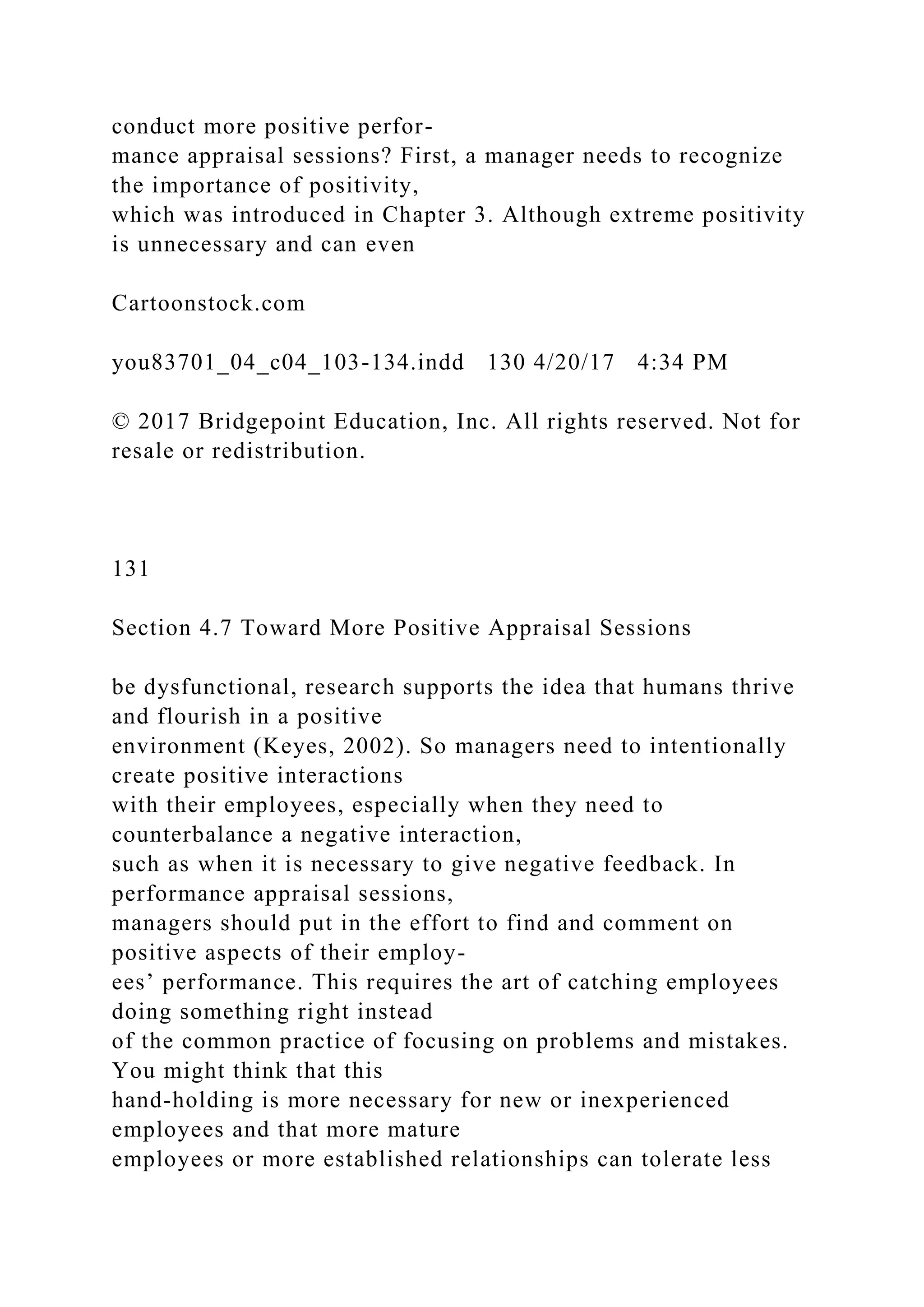 conduct more positive perfor-
mance appraisal sessions? First, a manager needs to recognize
the importance of positivity,
which was introduced in Chapter 3. Although extreme positivity
is unnecessary and can even
Cartoonstock.com
you83701_04_c04_103-134.indd 130 4/20/17 4:34 PM
© 2017 Bridgepoint Education, Inc. All rights reserved. Not for
resale or redistribution.
131
Section 4.7 Toward More Positive Appraisal Sessions
be dysfunctional, research supports the idea that humans thrive
and flourish in a positive
environment (Keyes, 2002). So managers need to intentionally
create positive interactions
with their employees, especially when they need to
counterbalance a negative interaction,
such as when it is necessary to give negative feedback. In
performance appraisal sessions,
managers should put in the effort to find and comment on
positive aspects of their employ-
ees’ performance. This requires the art of catching employees
doing something right instead
of the common practice of focusing on problems and mistakes.
You might think that this
hand-holding is more necessary for new or inexperienced
employees and that more mature
employees or more established relationships can tolerate less
 