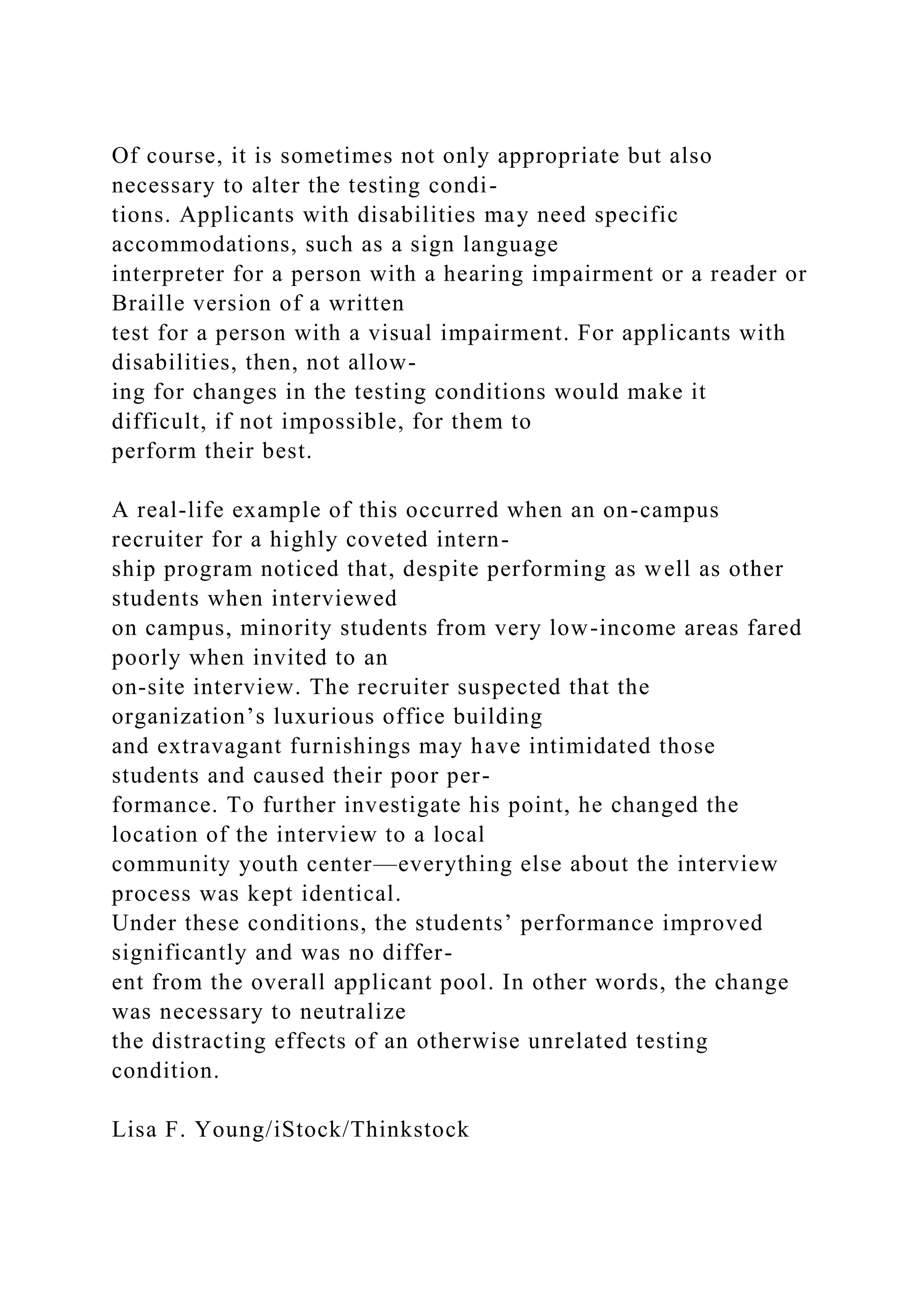 Of course, it is sometimes not only appropriate but also
necessary to alter the testing condi-
tions. Applicants with disabilities may need specific
accommodations, such as a sign language
interpreter for a person with a hearing impairment or a reader or
Braille version of a written
test for a person with a visual impairment. For applicants with
disabilities, then, not allow-
ing for changes in the testing conditions would make it
difficult, if not impossible, for them to
perform their best.
A real-life example of this occurred when an on-campus
recruiter for a highly coveted intern-
ship program noticed that, despite performing as well as other
students when interviewed
on campus, minority students from very low-income areas fared
poorly when invited to an
on-site interview. The recruiter suspected that the
organization’s luxurious office building
and extravagant furnishings may have intimidated those
students and caused their poor per-
formance. To further investigate his point, he changed the
location of the interview to a local
community youth center—everything else about the interview
process was kept identical.
Under these conditions, the students’ performance improved
significantly and was no differ-
ent from the overall applicant pool. In other words, the change
was necessary to neutralize
the distracting effects of an otherwise unrelated testing
condition.
Lisa F. Young/iStock/Thinkstock
 