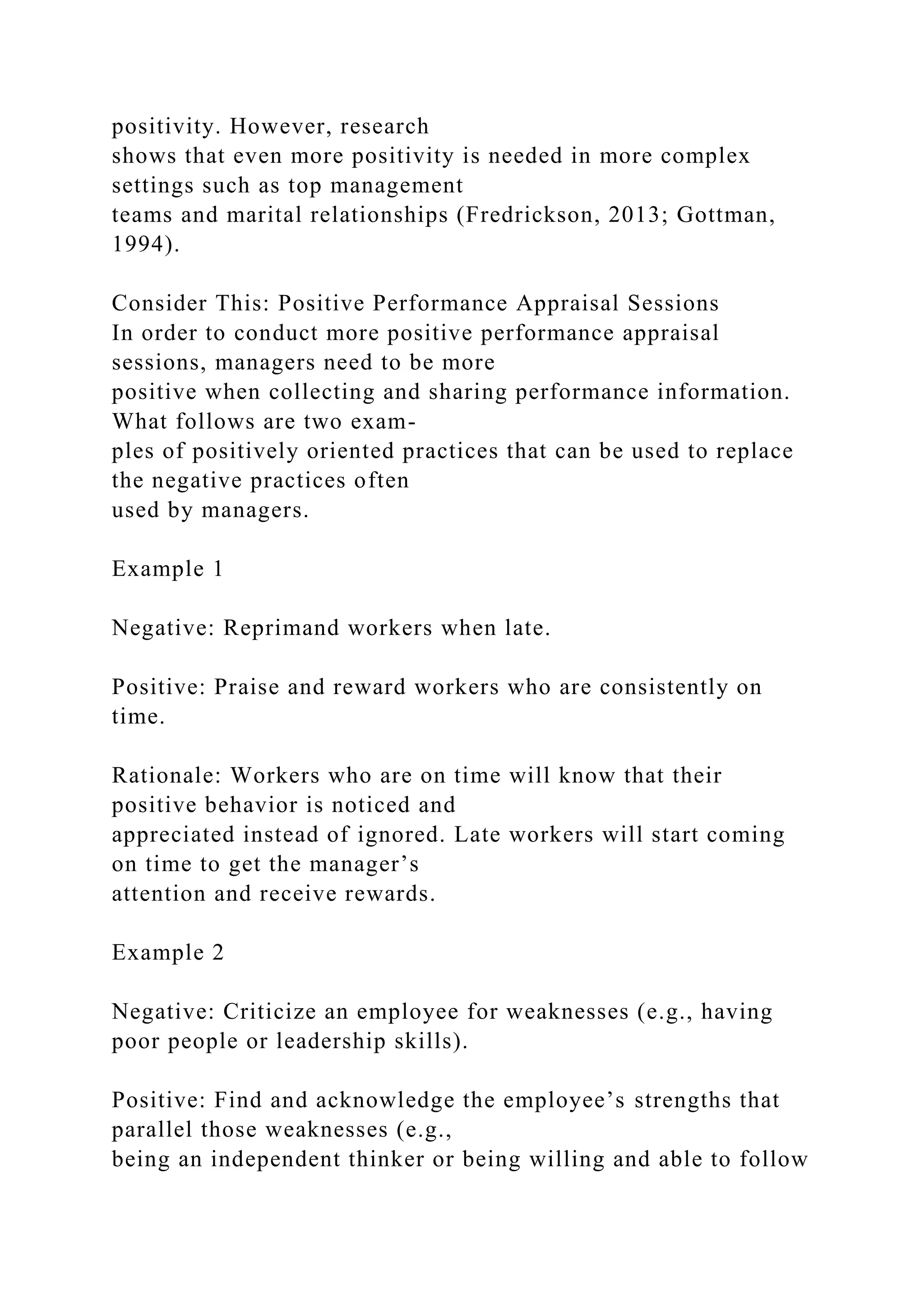 positivity. However, research
shows that even more positivity is needed in more complex
settings such as top management
teams and marital relationships (Fredrickson, 2013; Gottman,
1994).
Consider This: Positive Performance Appraisal Sessions
In order to conduct more positive performance appraisal
sessions, managers need to be more
positive when collecting and sharing performance information.
What follows are two exam-
ples of positively oriented practices that can be used to replace
the negative practices often
used by managers.
Example 1
Negative: Reprimand workers when late.
Positive: Praise and reward workers who are consistently on
time.
Rationale: Workers who are on time will know that their
positive behavior is noticed and
appreciated instead of ignored. Late workers will start coming
on time to get the manager’s
attention and receive rewards.
Example 2
Negative: Criticize an employee for weaknesses (e.g., having
poor people or leadership skills).
Positive: Find and acknowledge the employee’s strengths that
parallel those weaknesses (e.g.,
being an independent thinker or being willing and able to follow
 