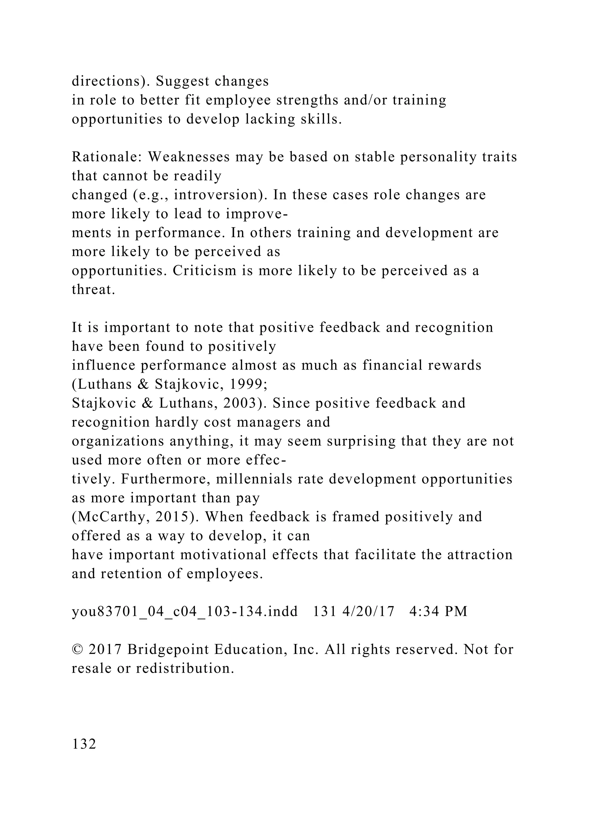 directions). Suggest changes
in role to better fit employee strengths and/or training
opportunities to develop lacking skills.
Rationale: Weaknesses may be based on stable personality traits
that cannot be readily
changed (e.g., introversion). In these cases role changes are
more likely to lead to improve-
ments in performance. In others training and development are
more likely to be perceived as
opportunities. Criticism is more likely to be perceived as a
threat.
It is important to note that positive feedback and recognition
have been found to positively
influence performance almost as much as financial rewards
(Luthans & Stajkovic, 1999;
Stajkovic & Luthans, 2003). Since positive feedback and
recognition hardly cost managers and
organizations anything, it may seem surprising that they are not
used more often or more effec-
tively. Furthermore, millennials rate development opportunities
as more important than pay
(McCarthy, 2015). When feedback is framed positively and
offered as a way to develop, it can
have important motivational effects that facilitate the attraction
and retention of employees.
you83701_04_c04_103-134.indd 131 4/20/17 4:34 PM
© 2017 Bridgepoint Education, Inc. All rights reserved. Not for
resale or redistribution.
132
 