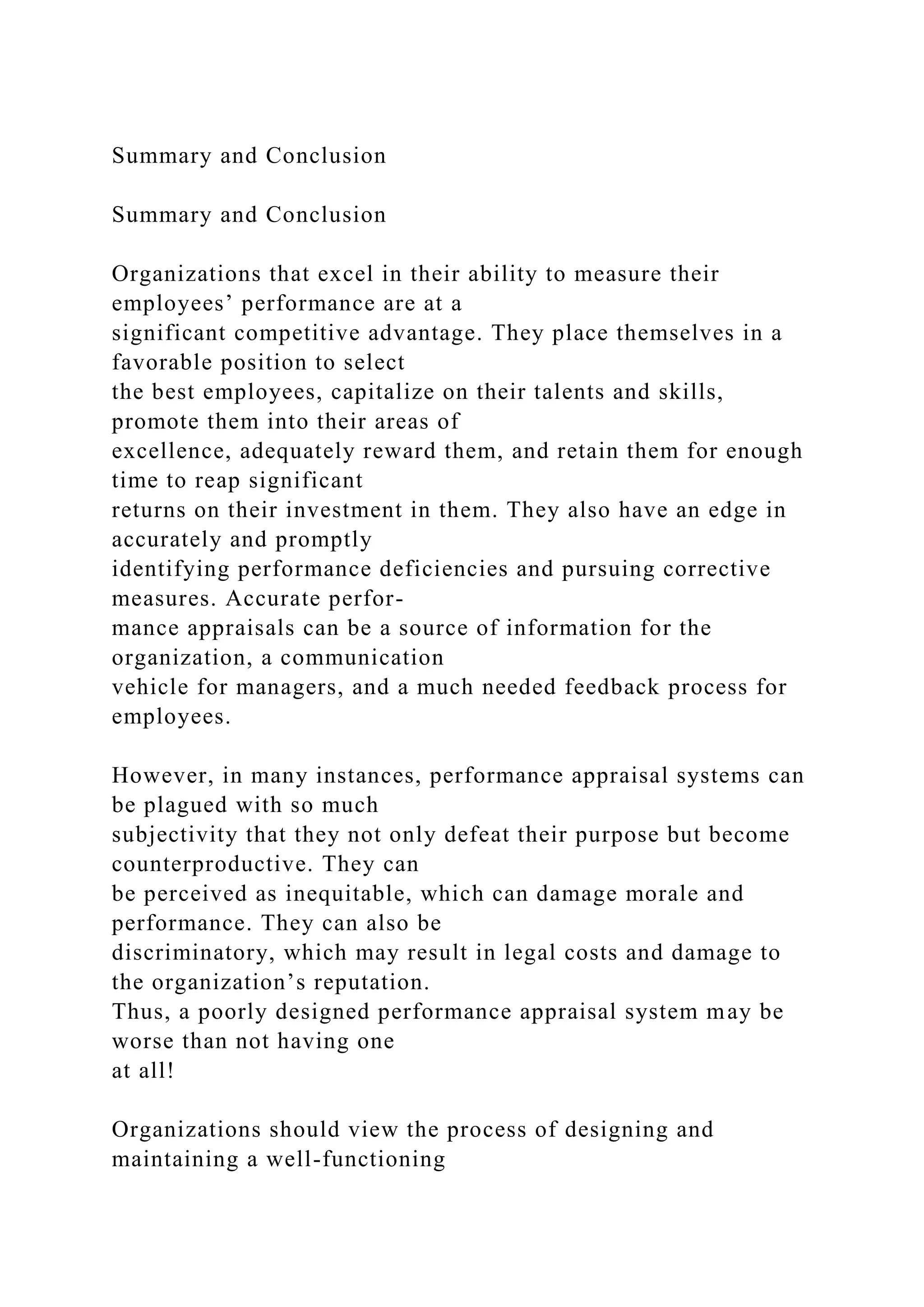 Summary and Conclusion
Summary and Conclusion
Organizations that excel in their ability to measure their
employees’ performance are at a
significant competitive advantage. They place themselves in a
favorable position to select
the best employees, capitalize on their talents and skills,
promote them into their areas of
excellence, adequately reward them, and retain them for enough
time to reap significant
returns on their investment in them. They also have an edge in
accurately and promptly
identifying performance deficiencies and pursuing corrective
measures. Accurate perfor-
mance appraisals can be a source of information for the
organization, a communication
vehicle for managers, and a much needed feedback process for
employees.
However, in many instances, performance appraisal systems can
be plagued with so much
subjectivity that they not only defeat their purpose but become
counterproductive. They can
be perceived as inequitable, which can damage morale and
performance. They can also be
discriminatory, which may result in legal costs and damage to
the organization’s reputation.
Thus, a poorly designed performance appraisal system may be
worse than not having one
at all!
Organizations should view the process of designing and
maintaining a well-functioning
 