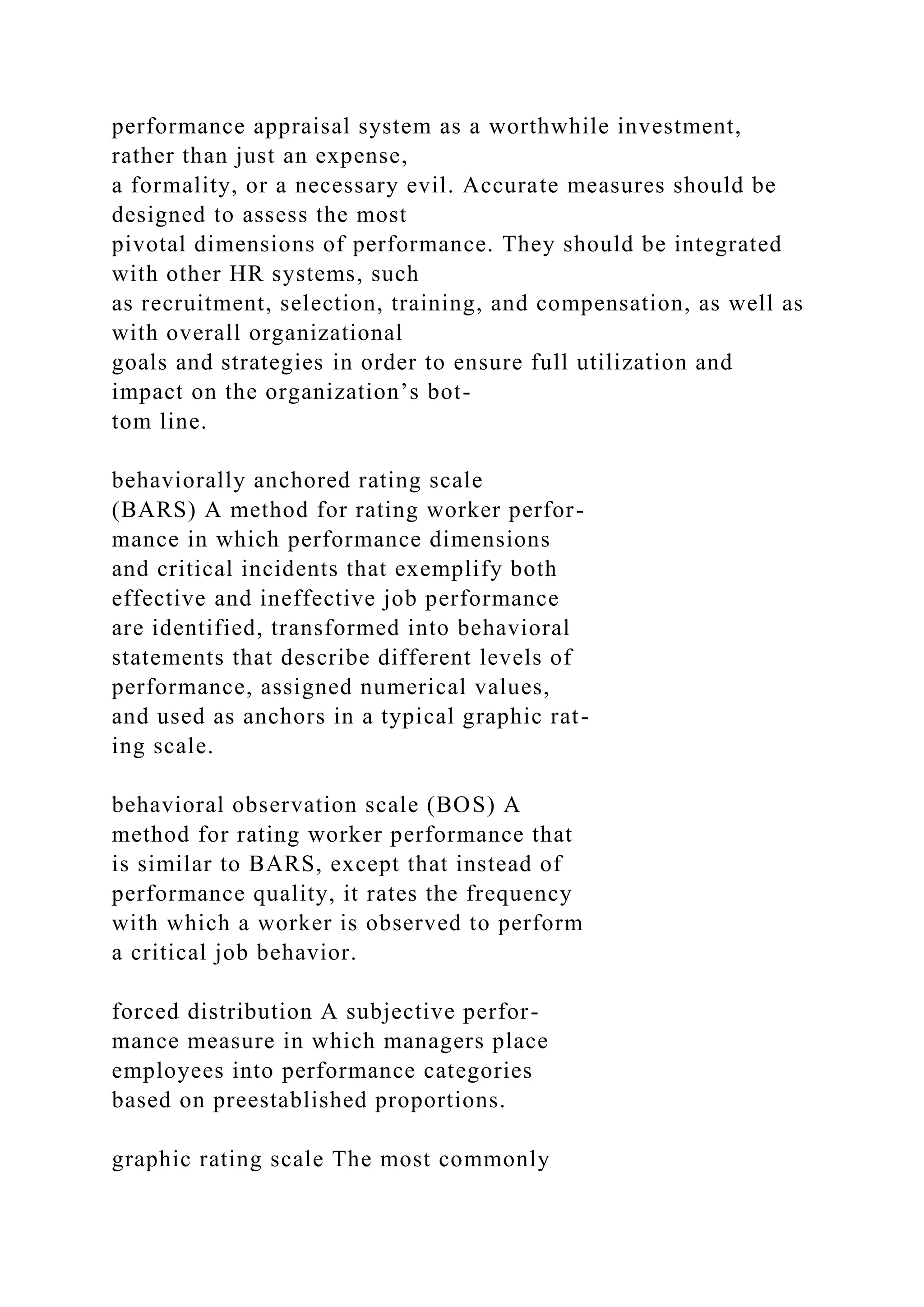 performance appraisal system as a worthwhile investment,
rather than just an expense,
a formality, or a necessary evil. Accurate measures should be
designed to assess the most
pivotal dimensions of performance. They should be integrated
with other HR systems, such
as recruitment, selection, training, and compensation, as well as
with overall organizational
goals and strategies in order to ensure full utilization and
impact on the organization’s bot-
tom line.
behaviorally anchored rating scale
(BARS) A method for rating worker perfor-
mance in which performance dimensions
and critical incidents that exemplify both
effective and ineffective job performance
are identified, transformed into behavioral
statements that describe different levels of
performance, assigned numerical values,
and used as anchors in a typical graphic rat-
ing scale.
behavioral observation scale (BOS) A
method for rating worker performance that
is similar to BARS, except that instead of
performance quality, it rates the frequency
with which a worker is observed to perform
a critical job behavior.
forced distribution A subjective perfor-
mance measure in which managers place
employees into performance categories
based on preestablished proportions.
graphic rating scale The most commonly
 