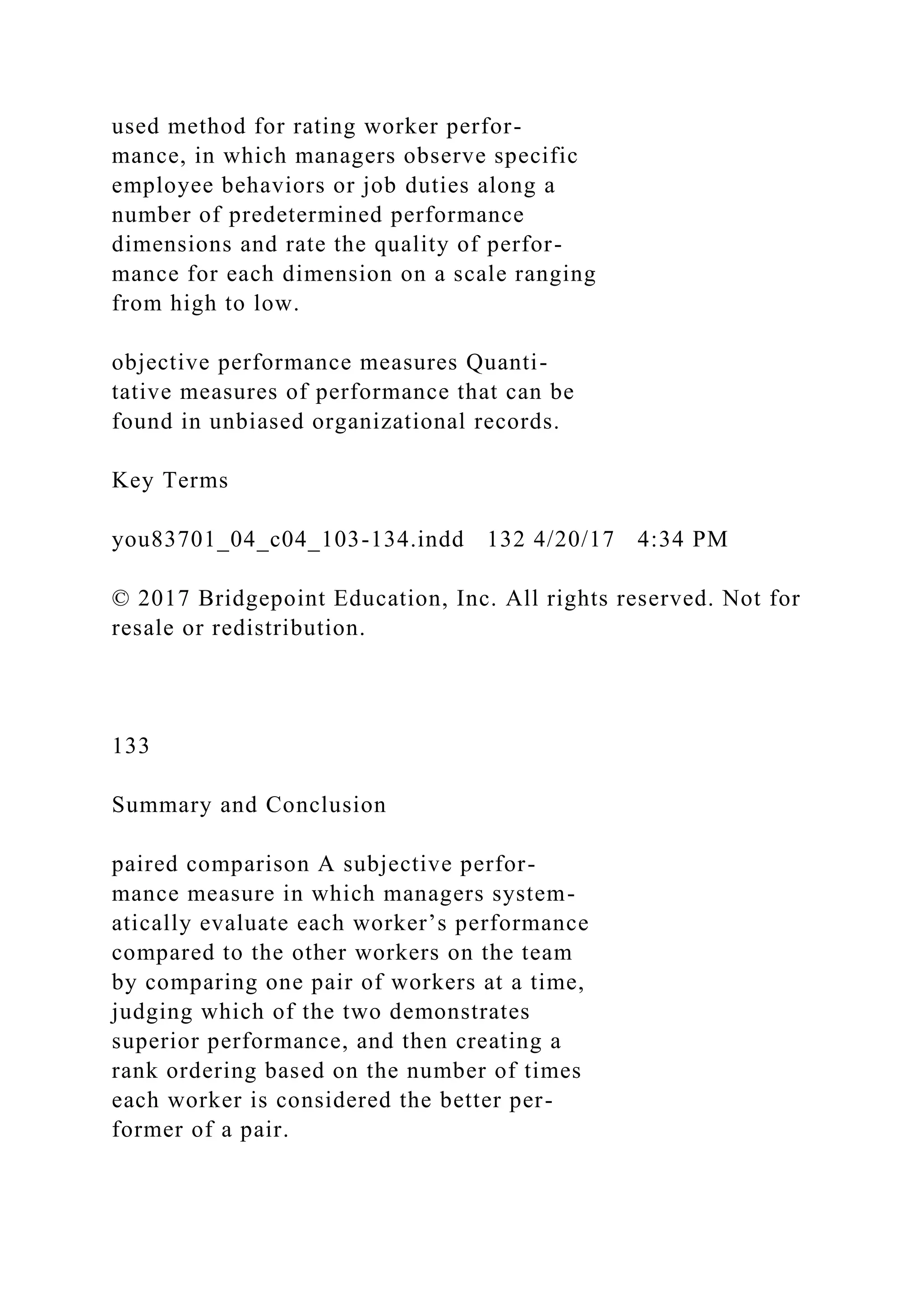 used method for rating worker perfor-
mance, in which managers observe specific
employee behaviors or job duties along a
number of predetermined performance
dimensions and rate the quality of perfor-
mance for each dimension on a scale ranging
from high to low.
objective performance measures Quanti-
tative measures of performance that can be
found in unbiased organizational records.
Key Terms
you83701_04_c04_103-134.indd 132 4/20/17 4:34 PM
© 2017 Bridgepoint Education, Inc. All rights reserved. Not for
resale or redistribution.
133
Summary and Conclusion
paired comparison A subjective perfor-
mance measure in which managers system-
atically evaluate each worker’s performance
compared to the other workers on the team
by comparing one pair of workers at a time,
judging which of the two demonstrates
superior performance, and then creating a
rank ordering based on the number of times
each worker is considered the better per-
former of a pair.
 