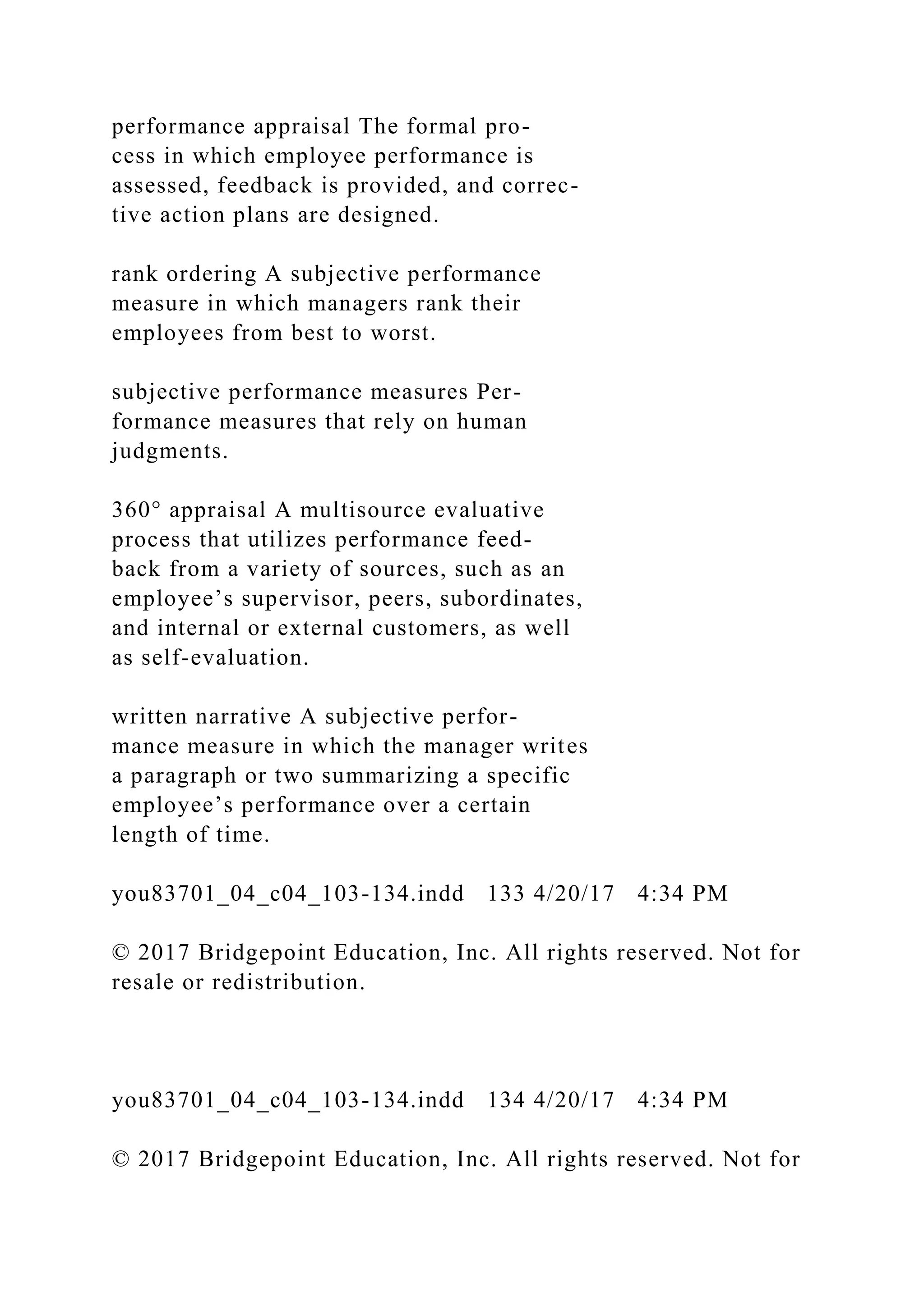 performance appraisal The formal pro-
cess in which employee performance is
assessed, feedback is provided, and correc-
tive action plans are designed.
rank ordering A subjective performance
measure in which managers rank their
employees from best to worst.
subjective performance measures Per-
formance measures that rely on human
judgments.
360° appraisal A multisource evaluative
process that utilizes performance feed-
back from a variety of sources, such as an
employee’s supervisor, peers, subordinates,
and internal or external customers, as well
as self-evaluation.
written narrative A subjective perfor-
mance measure in which the manager writes
a paragraph or two summarizing a specific
employee’s performance over a certain
length of time.
you83701_04_c04_103-134.indd 133 4/20/17 4:34 PM
© 2017 Bridgepoint Education, Inc. All rights reserved. Not for
resale or redistribution.
you83701_04_c04_103-134.indd 134 4/20/17 4:34 PM
© 2017 Bridgepoint Education, Inc. All rights reserved. Not for
 