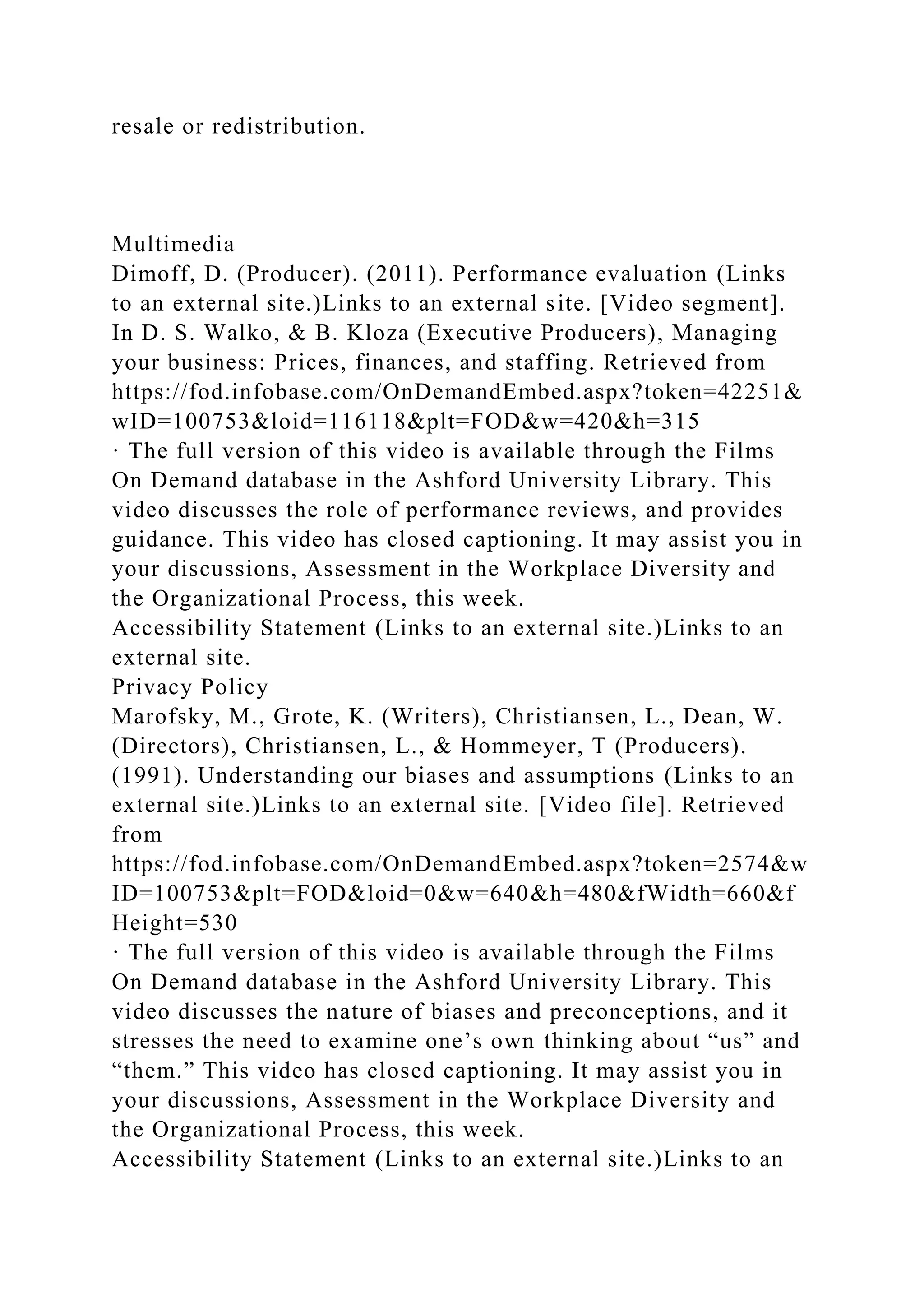 resale or redistribution.
Multimedia
Dimoff, D. (Producer). (2011). Performance evaluation (Links
to an external site.)Links to an external site. [Video segment].
In D. S. Walko, & B. Kloza (Executive Producers), Managing
your business: Prices, finances, and staffing. Retrieved from
https://fod.infobase.com/OnDemandEmbed.aspx?token=42251&
wID=100753&loid=116118&plt=FOD&w=420&h=315
· The full version of this video is available through the Films
On Demand database in the Ashford University Library. This
video discusses the role of performance reviews, and provides
guidance. This video has closed captioning. It may assist you in
your discussions, Assessment in the Workplace Diversity and
the Organizational Process, this week.
Accessibility Statement (Links to an external site.)Links to an
external site.
Privacy Policy
Marofsky, M., Grote, K. (Writers), Christiansen, L., Dean, W.
(Directors), Christiansen, L., & Hommeyer, T (Producers).
(1991). Understanding our biases and assumptions (Links to an
external site.)Links to an external site. [Video file]. Retrieved
from
https://fod.infobase.com/OnDemandEmbed.aspx?token=2574&w
ID=100753&plt=FOD&loid=0&w=640&h=480&fWidth=660&f
Height=530
· The full version of this video is available through the Films
On Demand database in the Ashford University Library. This
video discusses the nature of biases and preconceptions, and it
stresses the need to examine one’s own thinking about “us” and
“them.” This video has closed captioning. It may assist you in
your discussions, Assessment in the Workplace Diversity and
the Organizational Process, this week.
Accessibility Statement (Links to an external site.)Links to an
 