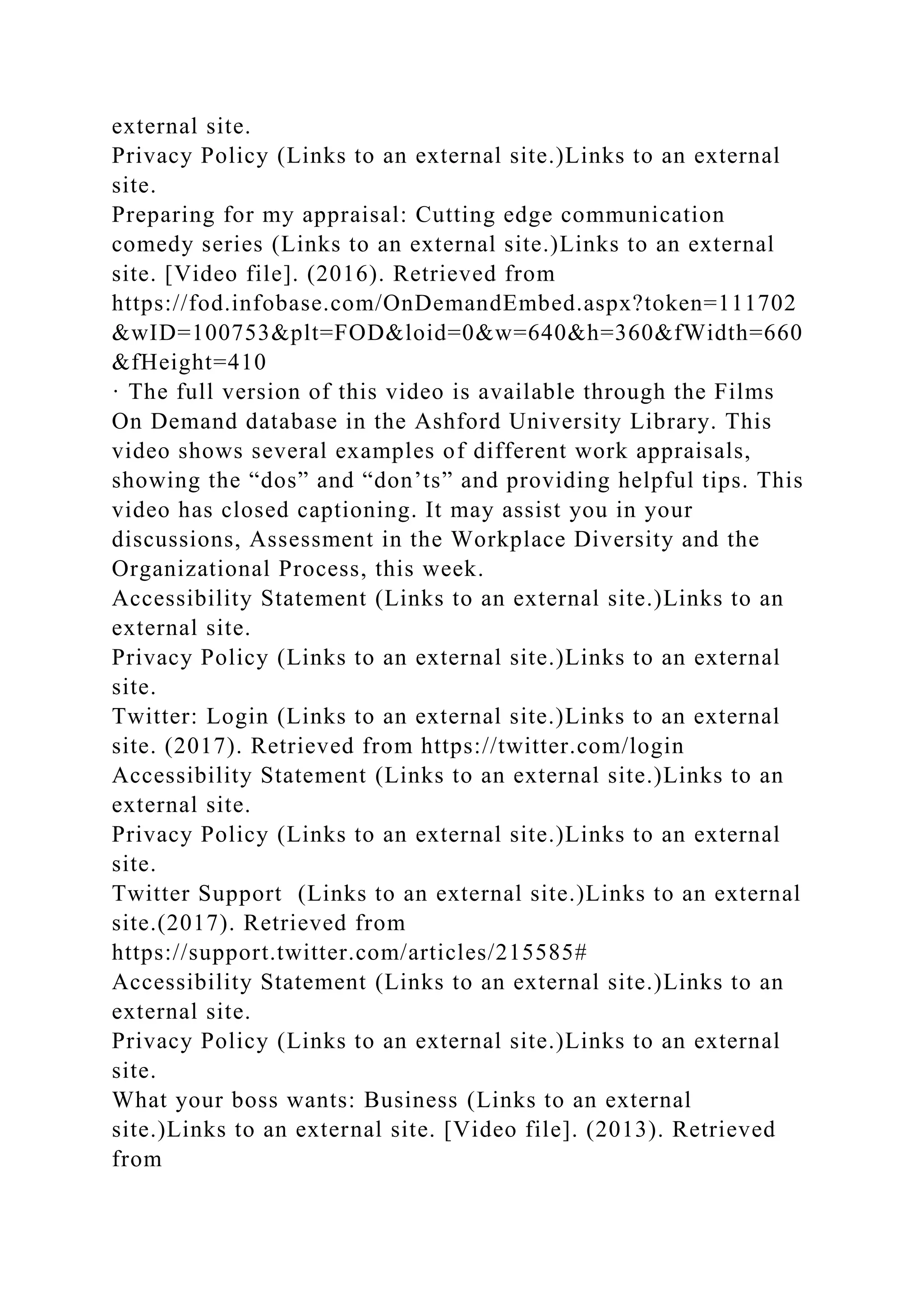 external site.
Privacy Policy (Links to an external site.)Links to an external
site.
Preparing for my appraisal: Cutting edge communication
comedy series (Links to an external site.)Links to an external
site. [Video file]. (2016). Retrieved from
https://fod.infobase.com/OnDemandEmbed.aspx?token=111702
&wID=100753&plt=FOD&loid=0&w=640&h=360&fWidth=660
&fHeight=410
· The full version of this video is available through the Films
On Demand database in the Ashford University Library. This
video shows several examples of different work appraisals,
showing the “dos” and “don’ts” and providing helpful tips. This
video has closed captioning. It may assist you in your
discussions, Assessment in the Workplace Diversity and the
Organizational Process, this week.
Accessibility Statement (Links to an external site.)Links to an
external site.
Privacy Policy (Links to an external site.)Links to an external
site.
Twitter: Login (Links to an external site.)Links to an external
site. (2017). Retrieved from https://twitter.com/login
Accessibility Statement (Links to an external site.)Links to an
external site.
Privacy Policy (Links to an external site.)Links to an external
site.
Twitter Support (Links to an external site.)Links to an external
site.(2017). Retrieved from
https://support.twitter.com/articles/215585#
Accessibility Statement (Links to an external site.)Links to an
external site.
Privacy Policy (Links to an external site.)Links to an external
site.
What your boss wants: Business (Links to an external
site.)Links to an external site. [Video file]. (2013). Retrieved
from
 