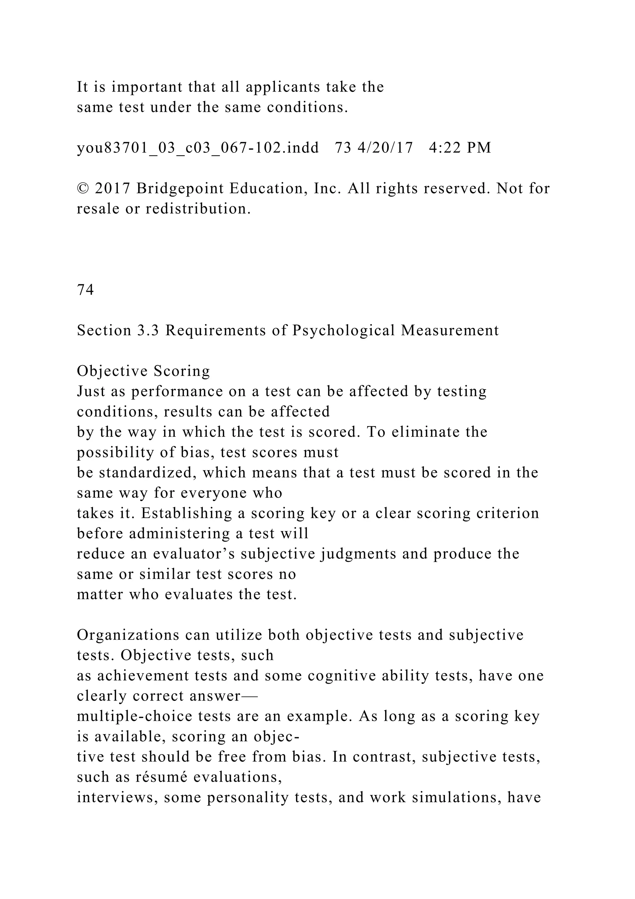 It is important that all applicants take the
same test under the same conditions.
you83701_03_c03_067-102.indd 73 4/20/17 4:22 PM
© 2017 Bridgepoint Education, Inc. All rights reserved. Not for
resale or redistribution.
74
Section 3.3 Requirements of Psychological Measurement
Objective Scoring
Just as performance on a test can be affected by testing
conditions, results can be affected
by the way in which the test is scored. To eliminate the
possibility of bias, test scores must
be standardized, which means that a test must be scored in the
same way for everyone who
takes it. Establishing a scoring key or a clear scoring criterion
before administering a test will
reduce an evaluator’s subjective judgments and produce the
same or similar test scores no
matter who evaluates the test.
Organizations can utilize both objective tests and subjective
tests. Objective tests, such
as achievement tests and some cognitive ability tests, have one
clearly correct answer—
multiple-choice tests are an example. As long as a scoring key
is available, scoring an objec-
tive test should be free from bias. In contrast, subjective tests,
such as résumé evaluations,
interviews, some personality tests, and work simulations, have
 