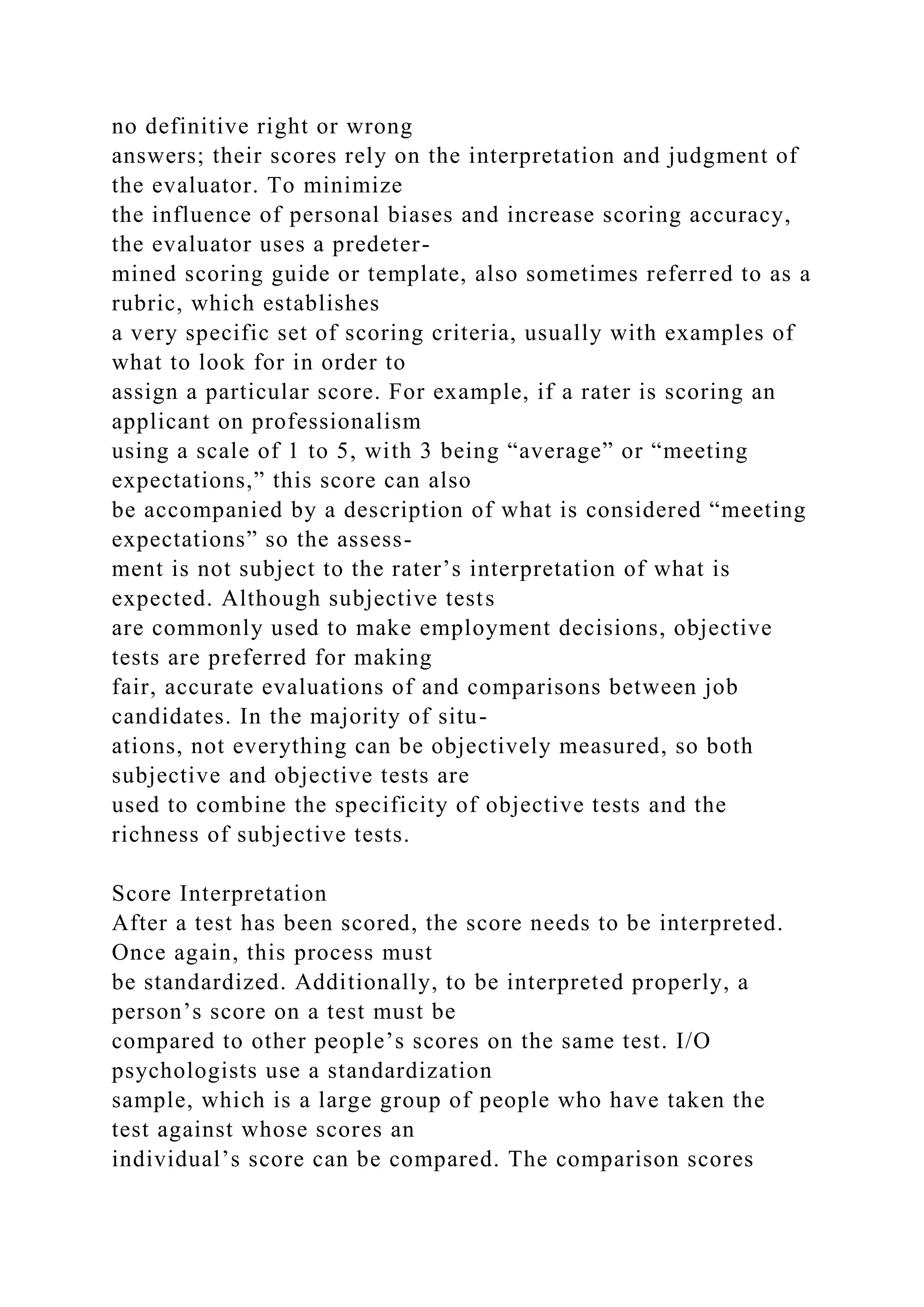 no definitive right or wrong
answers; their scores rely on the interpretation and judgment of
the evaluator. To minimize
the influence of personal biases and increase scoring accuracy,
the evaluator uses a predeter-
mined scoring guide or template, also sometimes referred to as a
rubric, which establishes
a very specific set of scoring criteria, usually with examples of
what to look for in order to
assign a particular score. For example, if a rater is scoring an
applicant on professionalism
using a scale of 1 to 5, with 3 being “average” or “meeting
expectations,” this score can also
be accompanied by a description of what is considered “meeting
expectations” so the assess-
ment is not subject to the rater’s interpretation of what is
expected. Although subjective tests
are commonly used to make employment decisions, objective
tests are preferred for making
fair, accurate evaluations of and comparisons between job
candidates. In the majority of situ-
ations, not everything can be objectively measured, so both
subjective and objective tests are
used to combine the specificity of objective tests and the
richness of subjective tests.
Score Interpretation
After a test has been scored, the score needs to be interpreted.
Once again, this process must
be standardized. Additionally, to be interpreted properly, a
person’s score on a test must be
compared to other people’s scores on the same test. I/O
psychologists use a standardization
sample, which is a large group of people who have taken the
test against whose scores an
individual’s score can be compared. The comparison scores
 
