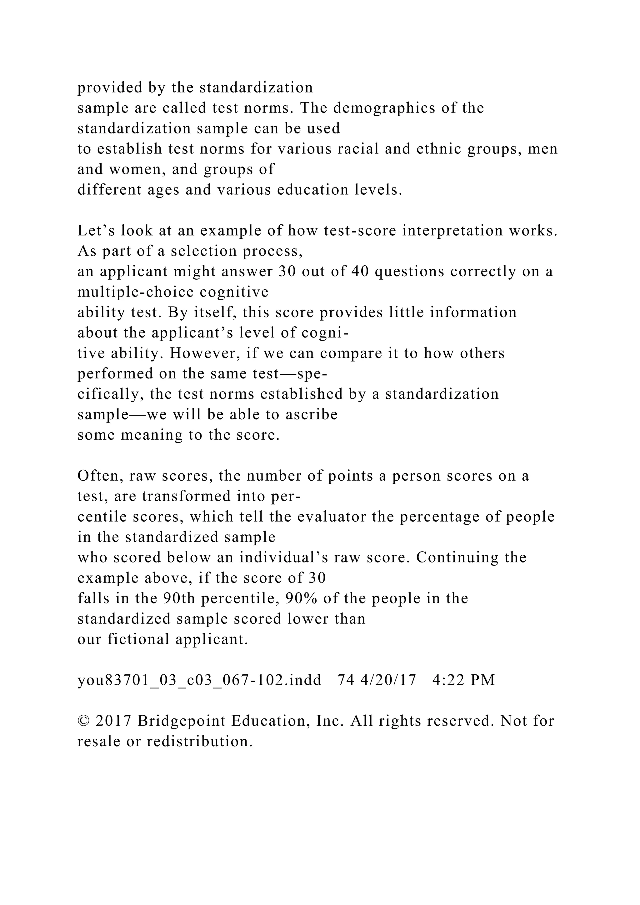provided by the standardization
sample are called test norms. The demographics of the
standardization sample can be used
to establish test norms for various racial and ethnic groups, men
and women, and groups of
different ages and various education levels.
Let’s look at an example of how test-score interpretation works.
As part of a selection process,
an applicant might answer 30 out of 40 questions correctly on a
multiple-choice cognitive
ability test. By itself, this score provides little information
about the applicant’s level of cogni-
tive ability. However, if we can compare it to how others
performed on the same test—spe-
cifically, the test norms established by a standardization
sample—we will be able to ascribe
some meaning to the score.
Often, raw scores, the number of points a person scores on a
test, are transformed into per-
centile scores, which tell the evaluator the percentage of people
in the standardized sample
who scored below an individual’s raw score. Continuing the
example above, if the score of 30
falls in the 90th percentile, 90% of the people in the
standardized sample scored lower than
our fictional applicant.
you83701_03_c03_067-102.indd 74 4/20/17 4:22 PM
© 2017 Bridgepoint Education, Inc. All rights reserved. Not for
resale or redistribution.
 