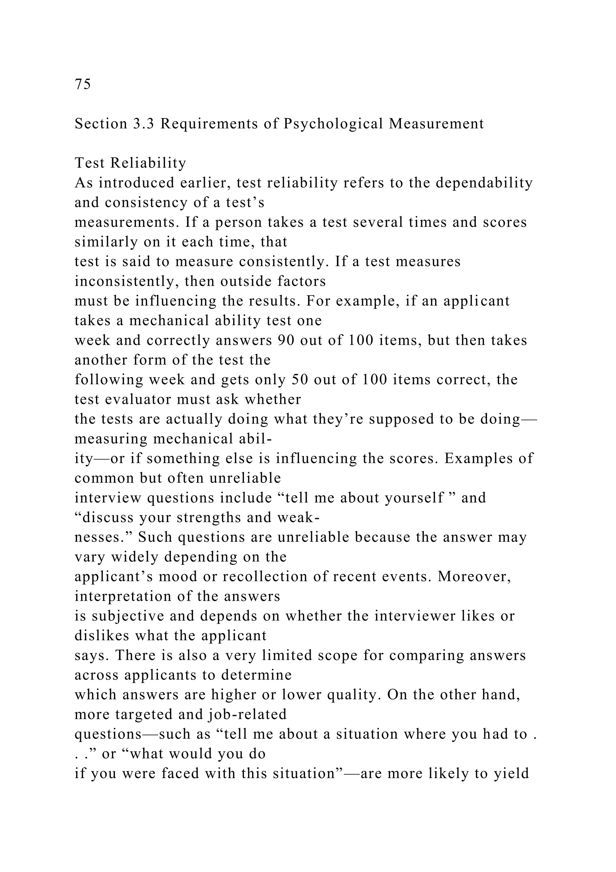 75
Section 3.3 Requirements of Psychological Measurement
Test Reliability
As introduced earlier, test reliability refers to the dependability
and consistency of a test’s
measurements. If a person takes a test several times and scores
similarly on it each time, that
test is said to measure consistently. If a test measures
inconsistently, then outside factors
must be influencing the results. For example, if an applicant
takes a mechanical ability test one
week and correctly answers 90 out of 100 items, but then takes
another form of the test the
following week and gets only 50 out of 100 items correct, the
test evaluator must ask whether
the tests are actually doing what they’re supposed to be doing—
measuring mechanical abil-
ity—or if something else is influencing the scores. Examples of
common but often unreliable
interview questions include “tell me about yourself ” and
“discuss your strengths and weak-
nesses.” Such questions are unreliable because the answer may
vary widely depending on the
applicant’s mood or recollection of recent events. Moreover,
interpretation of the answers
is subjective and depends on whether the interviewer likes or
dislikes what the applicant
says. There is also a very limited scope for comparing answers
across applicants to determine
which answers are higher or lower quality. On the other hand,
more targeted and job-related
questions—such as “tell me about a situation where you had to .
. .” or “what would you do
if you were faced with this situation”—are more likely to yield
 