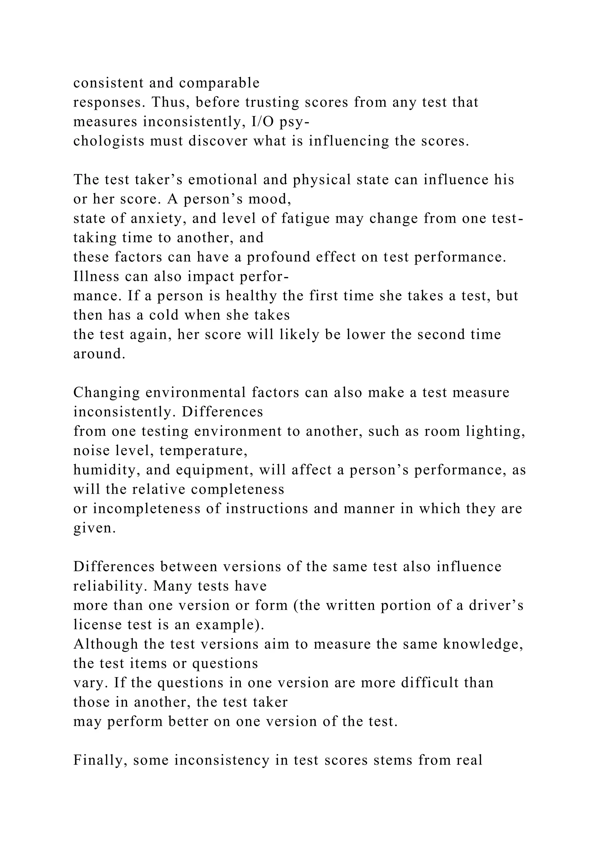 consistent and comparable
responses. Thus, before trusting scores from any test that
measures inconsistently, I/O psy-
chologists must discover what is influencing the scores.
The test taker’s emotional and physical state can influence his
or her score. A person’s mood,
state of anxiety, and level of fatigue may change from one test-
taking time to another, and
these factors can have a profound effect on test performance.
Illness can also impact perfor-
mance. If a person is healthy the first time she takes a test, but
then has a cold when she takes
the test again, her score will likely be lower the second time
around.
Changing environmental factors can also make a test measure
inconsistently. Differences
from one testing environment to another, such as room lighting,
noise level, temperature,
humidity, and equipment, will affect a person’s performance, as
will the relative completeness
or incompleteness of instructions and manner in which they are
given.
Differences between versions of the same test also influence
reliability. Many tests have
more than one version or form (the written portion of a driver’s
license test is an example).
Although the test versions aim to measure the same knowledge,
the test items or questions
vary. If the questions in one version are more difficult than
those in another, the test taker
may perform better on one version of the test.
Finally, some inconsistency in test scores stems from real
 