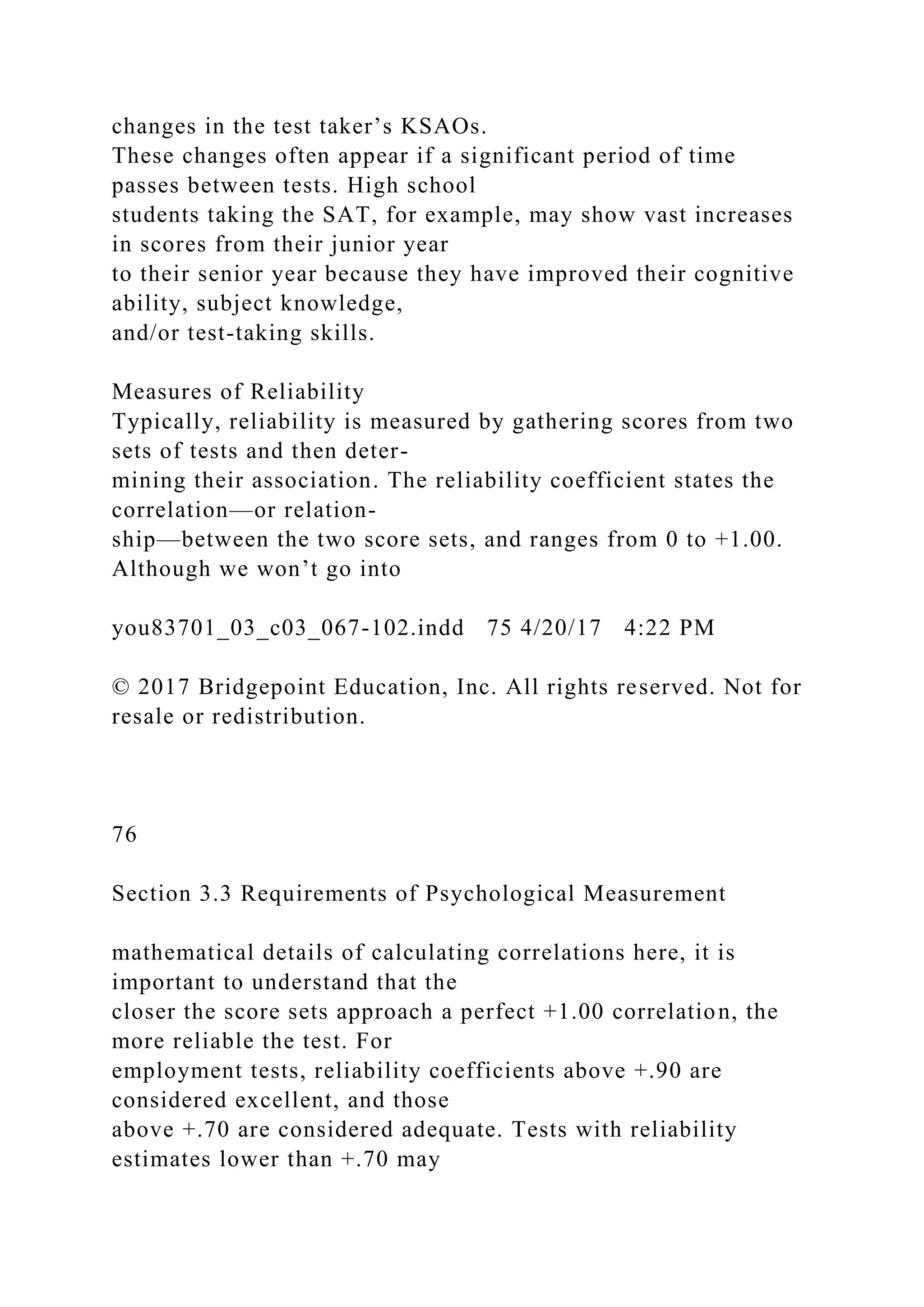 changes in the test taker’s KSAOs.
These changes often appear if a significant period of time
passes between tests. High school
students taking the SAT, for example, may show vast increases
in scores from their junior year
to their senior year because they have improved their cognitive
ability, subject knowledge,
and/or test-taking skills.
Measures of Reliability
Typically, reliability is measured by gathering scores from two
sets of tests and then deter-
mining their association. The reliability coefficient states the
correlation—or relation-
ship—between the two score sets, and ranges from 0 to +1.00.
Although we won’t go into
you83701_03_c03_067-102.indd 75 4/20/17 4:22 PM
© 2017 Bridgepoint Education, Inc. All rights reserved. Not for
resale or redistribution.
76
Section 3.3 Requirements of Psychological Measurement
mathematical details of calculating correlations here, it is
important to understand that the
closer the score sets approach a perfect +1.00 correlation, the
more reliable the test. For
employment tests, reliability coefficients above +.90 are
considered excellent, and those
above +.70 are considered adequate. Tests with reliability
estimates lower than +.70 may
 