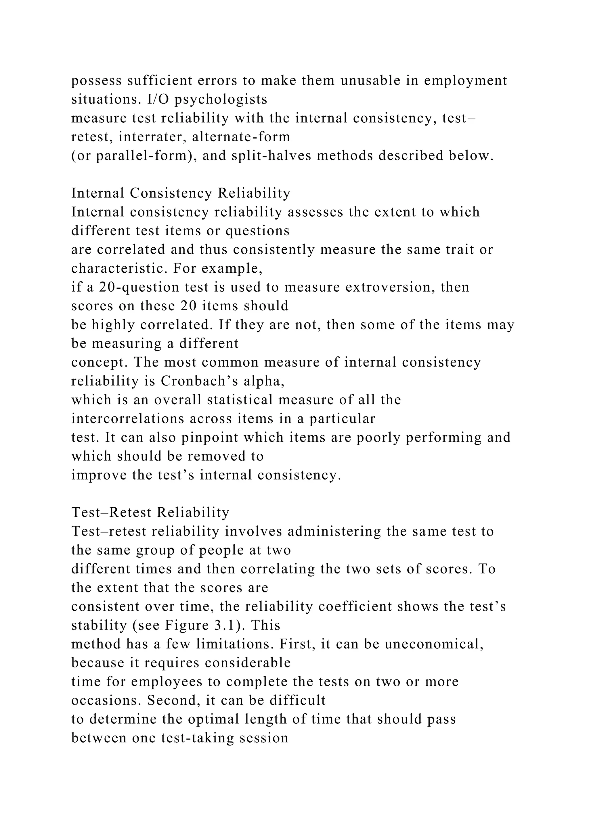 possess sufficient errors to make them unusable in employment
situations. I/O psychologists
measure test reliability with the internal consistency, test–
retest, interrater, alternate-form
(or parallel-form), and split-halves methods described below.
Internal Consistency Reliability
Internal consistency reliability assesses the extent to which
different test items or questions
are correlated and thus consistently measure the same trait or
characteristic. For example,
if a 20-question test is used to measure extroversion, then
scores on these 20 items should
be highly correlated. If they are not, then some of the items may
be measuring a different
concept. The most common measure of internal consistency
reliability is Cronbach’s alpha,
which is an overall statistical measure of all the
intercorrelations across items in a particular
test. It can also pinpoint which items are poorly performing and
which should be removed to
improve the test’s internal consistency.
Test–Retest Reliability
Test–retest reliability involves administering the same test to
the same group of people at two
different times and then correlating the two sets of scores. To
the extent that the scores are
consistent over time, the reliability coefficient shows the test’s
stability (see Figure 3.1). This
method has a few limitations. First, it can be uneconomical,
because it requires considerable
time for employees to complete the tests on two or more
occasions. Second, it can be difficult
to determine the optimal length of time that should pass
between one test-taking session
 