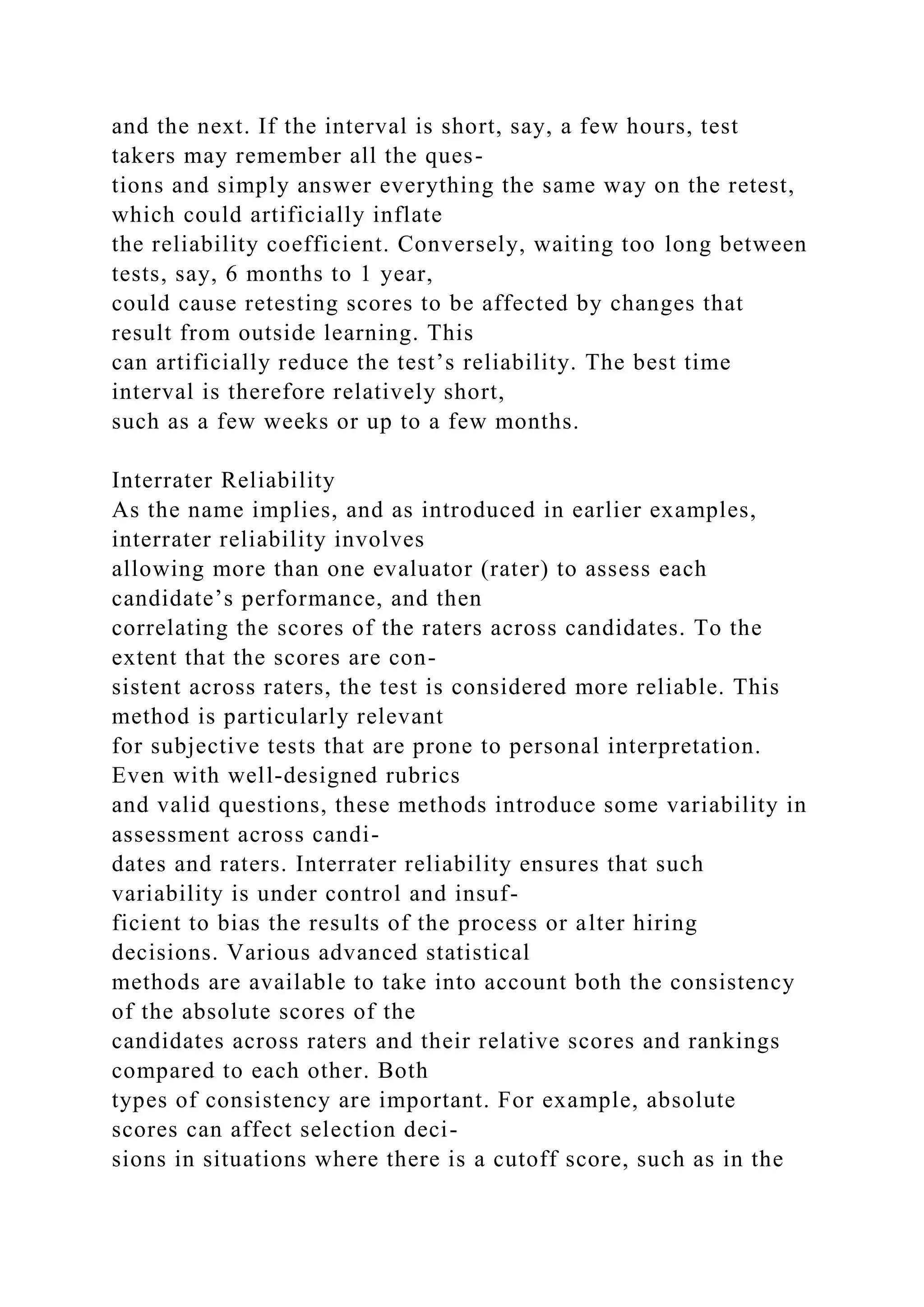 and the next. If the interval is short, say, a few hours, test
takers may remember all the ques-
tions and simply answer everything the same way on the retest,
which could artificially inflate
the reliability coefficient. Conversely, waiting too long between
tests, say, 6 months to 1 year,
could cause retesting scores to be affected by changes that
result from outside learning. This
can artificially reduce the test’s reliability. The best time
interval is therefore relatively short,
such as a few weeks or up to a few months.
Interrater Reliability
As the name implies, and as introduced in earlier examples,
interrater reliability involves
allowing more than one evaluator (rater) to assess each
candidate’s performance, and then
correlating the scores of the raters across candidates. To the
extent that the scores are con-
sistent across raters, the test is considered more reliable. This
method is particularly relevant
for subjective tests that are prone to personal interpretation.
Even with well-designed rubrics
and valid questions, these methods introduce some variability in
assessment across candi-
dates and raters. Interrater reliability ensures that such
variability is under control and insuf-
ficient to bias the results of the process or alter hiring
decisions. Various advanced statistical
methods are available to take into account both the consistency
of the absolute scores of the
candidates across raters and their relative scores and rankings
compared to each other. Both
types of consistency are important. For example, absolute
scores can affect selection deci-
sions in situations where there is a cutoff score, such as in the
 