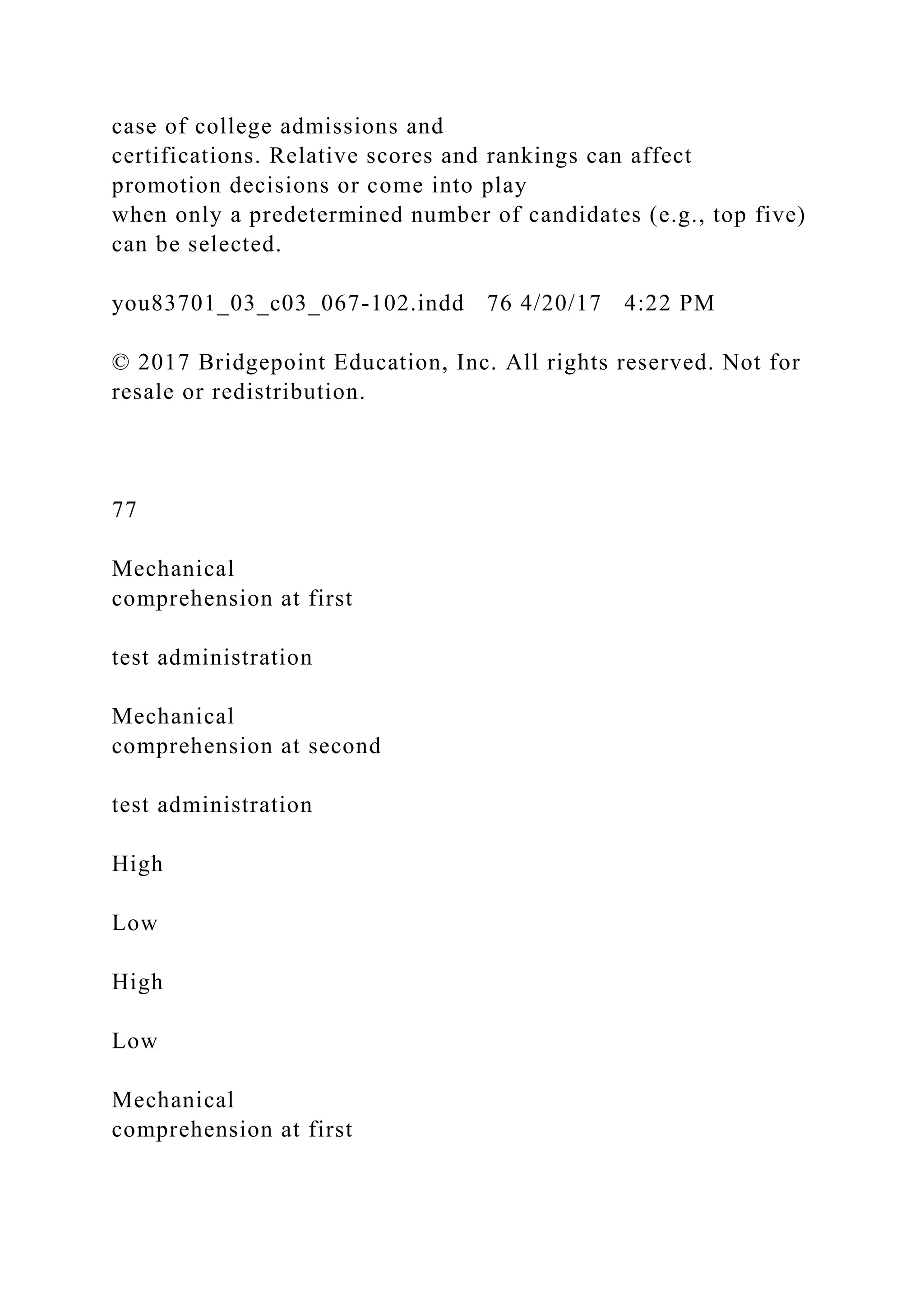 case of college admissions and
certifications. Relative scores and rankings can affect
promotion decisions or come into play
when only a predetermined number of candidates (e.g., top five)
can be selected.
you83701_03_c03_067-102.indd 76 4/20/17 4:22 PM
© 2017 Bridgepoint Education, Inc. All rights reserved. Not for
resale or redistribution.
77
Mechanical
comprehension at first
test administration
Mechanical
comprehension at second
test administration
High
Low
High
Low
Mechanical
comprehension at first
 