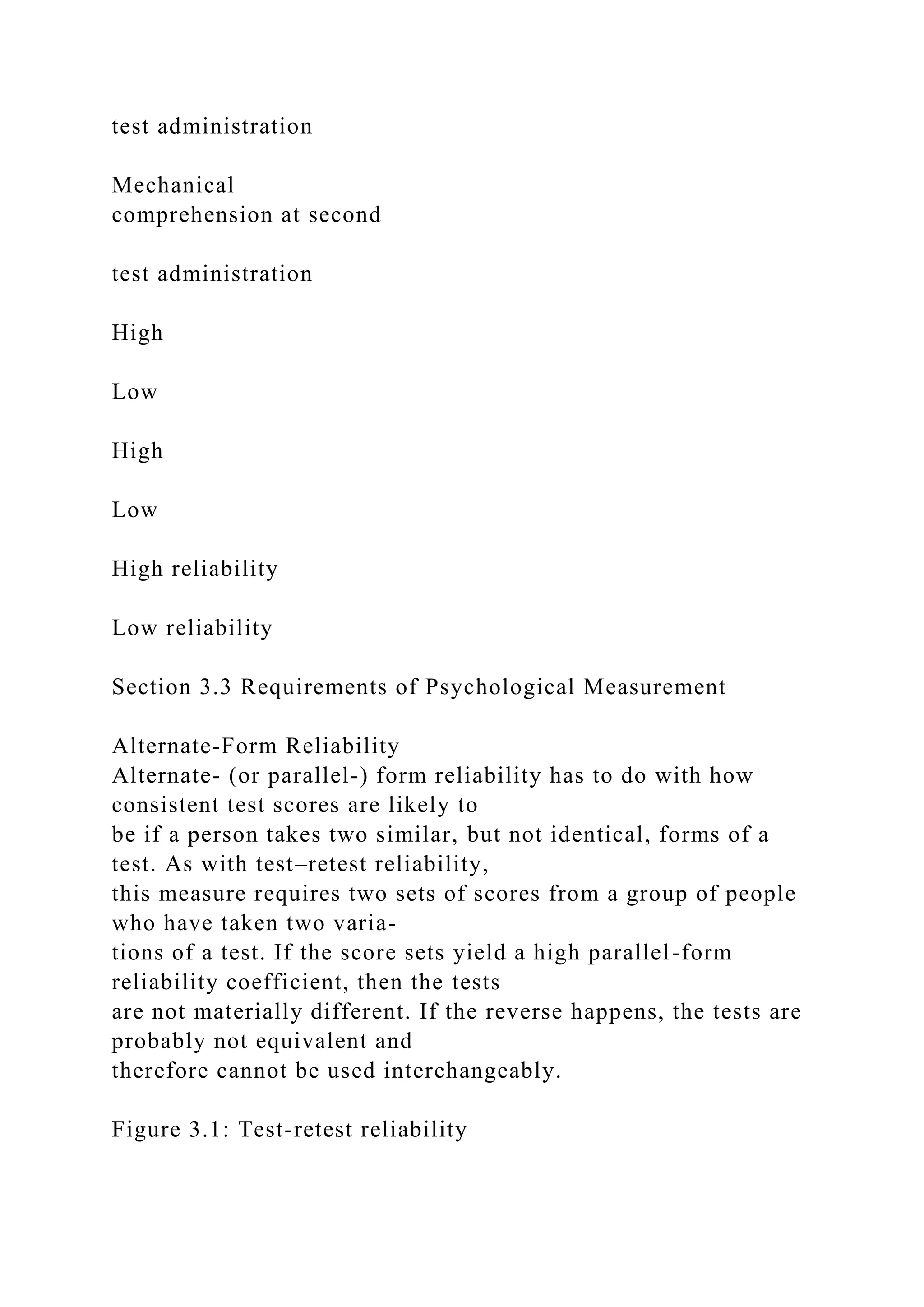 test administration
Mechanical
comprehension at second
test administration
High
Low
High
Low
High reliability
Low reliability
Section 3.3 Requirements of Psychological Measurement
Alternate-Form Reliability
Alternate- (or parallel-) form reliability has to do with how
consistent test scores are likely to
be if a person takes two similar, but not identical, forms of a
test. As with test–retest reliability,
this measure requires two sets of scores from a group of people
who have taken two varia-
tions of a test. If the score sets yield a high parallel-form
reliability coefficient, then the tests
are not materially different. If the reverse happens, the tests are
probably not equivalent and
therefore cannot be used interchangeably.
Figure 3.1: Test-retest reliability
 