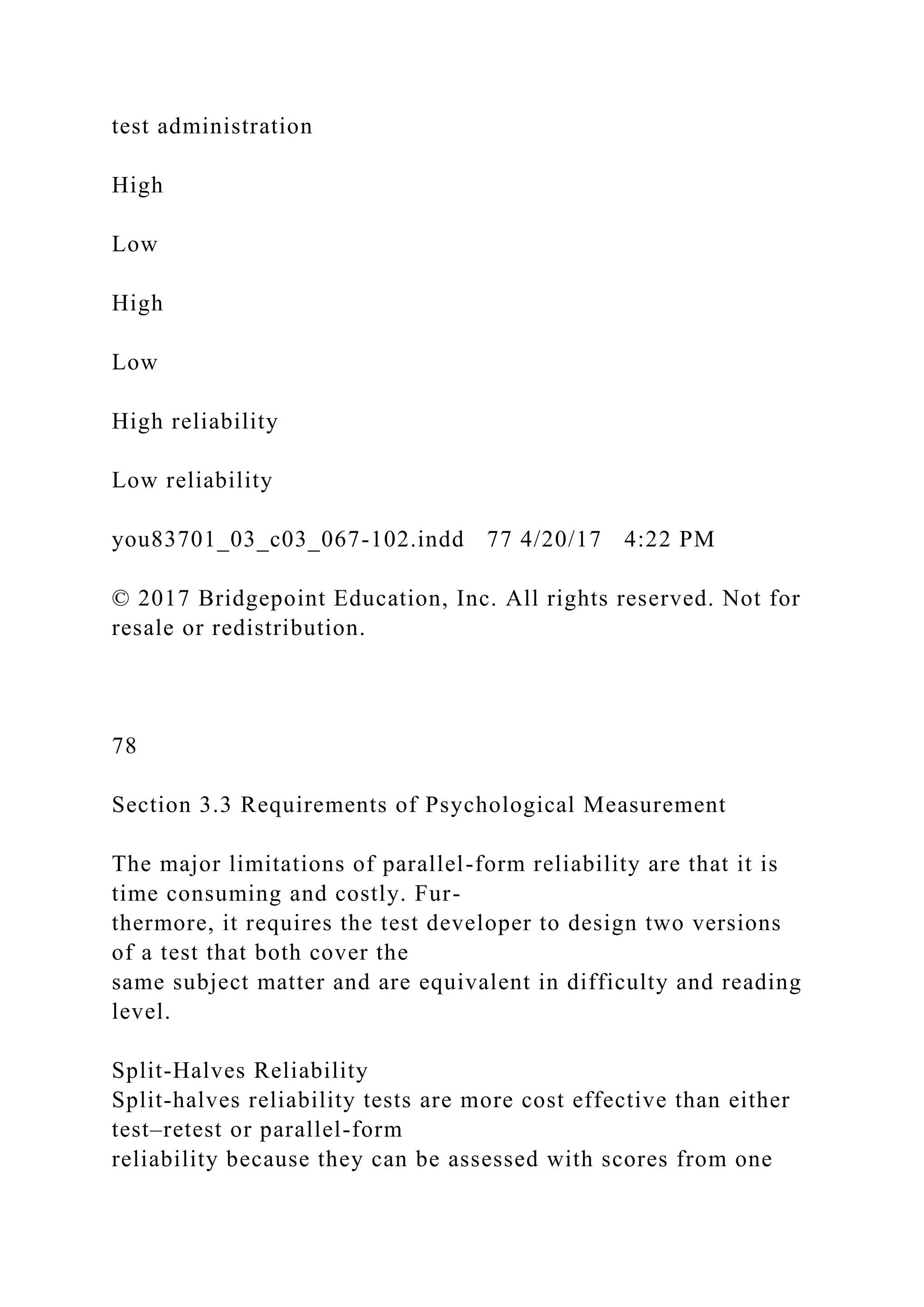 test administration
High
Low
High
Low
High reliability
Low reliability
you83701_03_c03_067-102.indd 77 4/20/17 4:22 PM
© 2017 Bridgepoint Education, Inc. All rights reserved. Not for
resale or redistribution.
78
Section 3.3 Requirements of Psychological Measurement
The major limitations of parallel-form reliability are that it is
time consuming and costly. Fur-
thermore, it requires the test developer to design two versions
of a test that both cover the
same subject matter and are equivalent in difficulty and reading
level.
Split-Halves Reliability
Split-halves reliability tests are more cost effective than either
test–retest or parallel-form
reliability because they can be assessed with scores from one
 