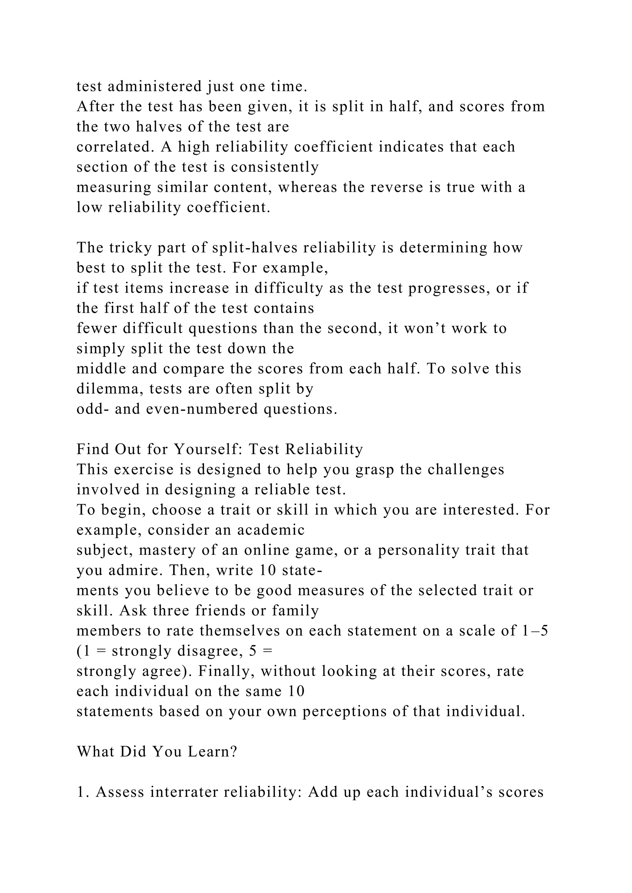 test administered just one time.
After the test has been given, it is split in half, and scores from
the two halves of the test are
correlated. A high reliability coefficient indicates that each
section of the test is consistently
measuring similar content, whereas the reverse is true with a
low reliability coefficient.
The tricky part of split-halves reliability is determining how
best to split the test. For example,
if test items increase in difficulty as the test progresses, or if
the first half of the test contains
fewer difficult questions than the second, it won’t work to
simply split the test down the
middle and compare the scores from each half. To solve this
dilemma, tests are often split by
odd- and even-numbered questions.
Find Out for Yourself: Test Reliability
This exercise is designed to help you grasp the challenges
involved in designing a reliable test.
To begin, choose a trait or skill in which you are interested. For
example, consider an academic
subject, mastery of an online game, or a personality trait that
you admire. Then, write 10 state-
ments you believe to be good measures of the selected trait or
skill. Ask three friends or family
members to rate themselves on each statement on a scale of 1–5
(1 = strongly disagree, 5 =
strongly agree). Finally, without looking at their scores, rate
each individual on the same 10
statements based on your own perceptions of that individual.
What Did You Learn?
1. Assess interrater reliability: Add up each individual’s scores
 