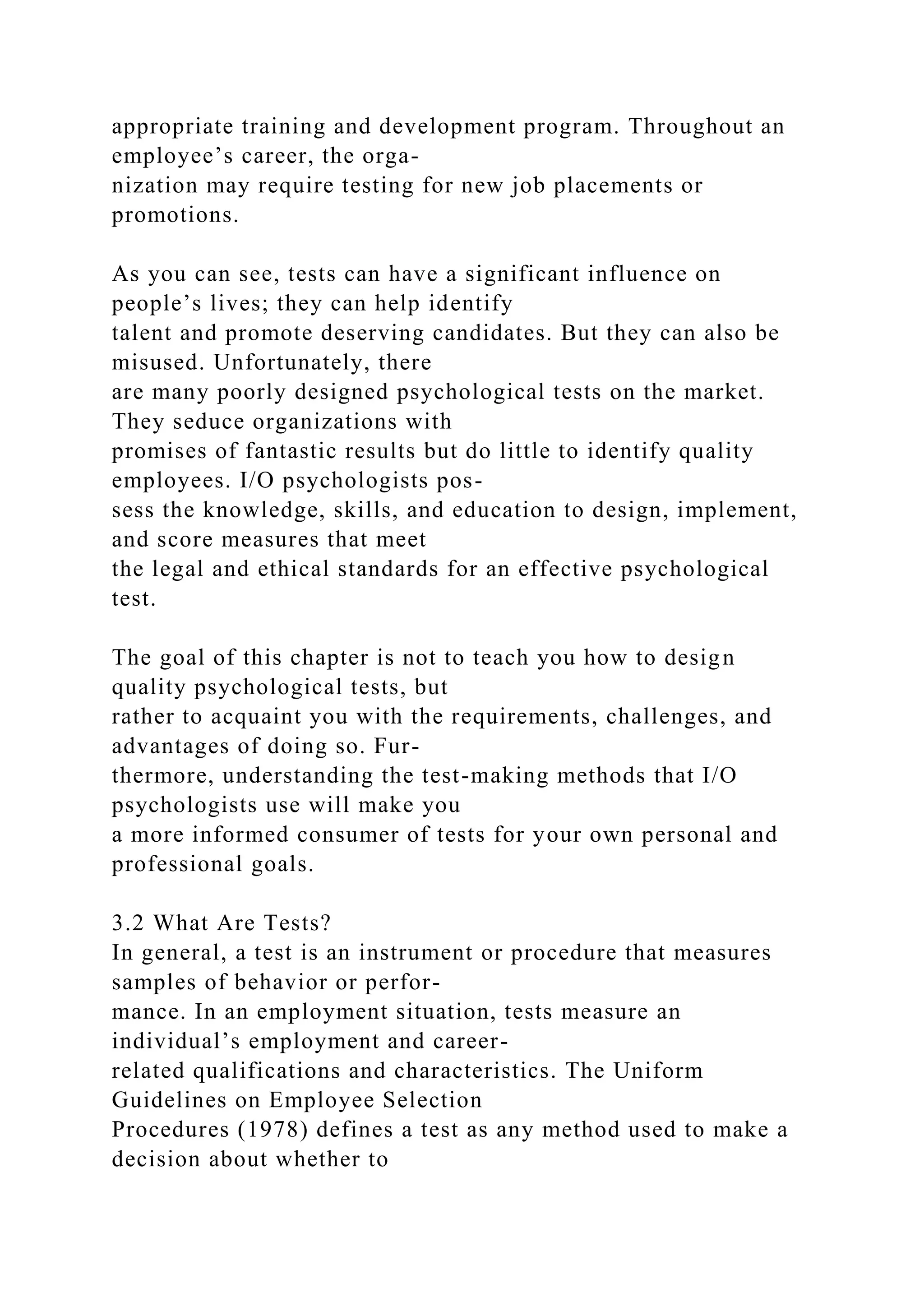 appropriate training and development program. Throughout an
employee’s career, the orga-
nization may require testing for new job placements or
promotions.
As you can see, tests can have a significant influence on
people’s lives; they can help identify
talent and promote deserving candidates. But they can also be
misused. Unfortunately, there
are many poorly designed psychological tests on the market.
They seduce organizations with
promises of fantastic results but do little to identify quality
employees. I/O psychologists pos-
sess the knowledge, skills, and education to design, implement,
and score measures that meet
the legal and ethical standards for an effective psychological
test.
The goal of this chapter is not to teach you how to design
quality psychological tests, but
rather to acquaint you with the requirements, challenges, and
advantages of doing so. Fur-
thermore, understanding the test-making methods that I/O
psychologists use will make you
a more informed consumer of tests for your own personal and
professional goals.
3.2 What Are Tests?
In general, a test is an instrument or procedure that measures
samples of behavior or perfor-
mance. In an employment situation, tests measure an
individual’s employment and career-
related qualifications and characteristics. The Uniform
Guidelines on Employee Selection
Procedures (1978) defines a test as any method used to make a
decision about whether to
 