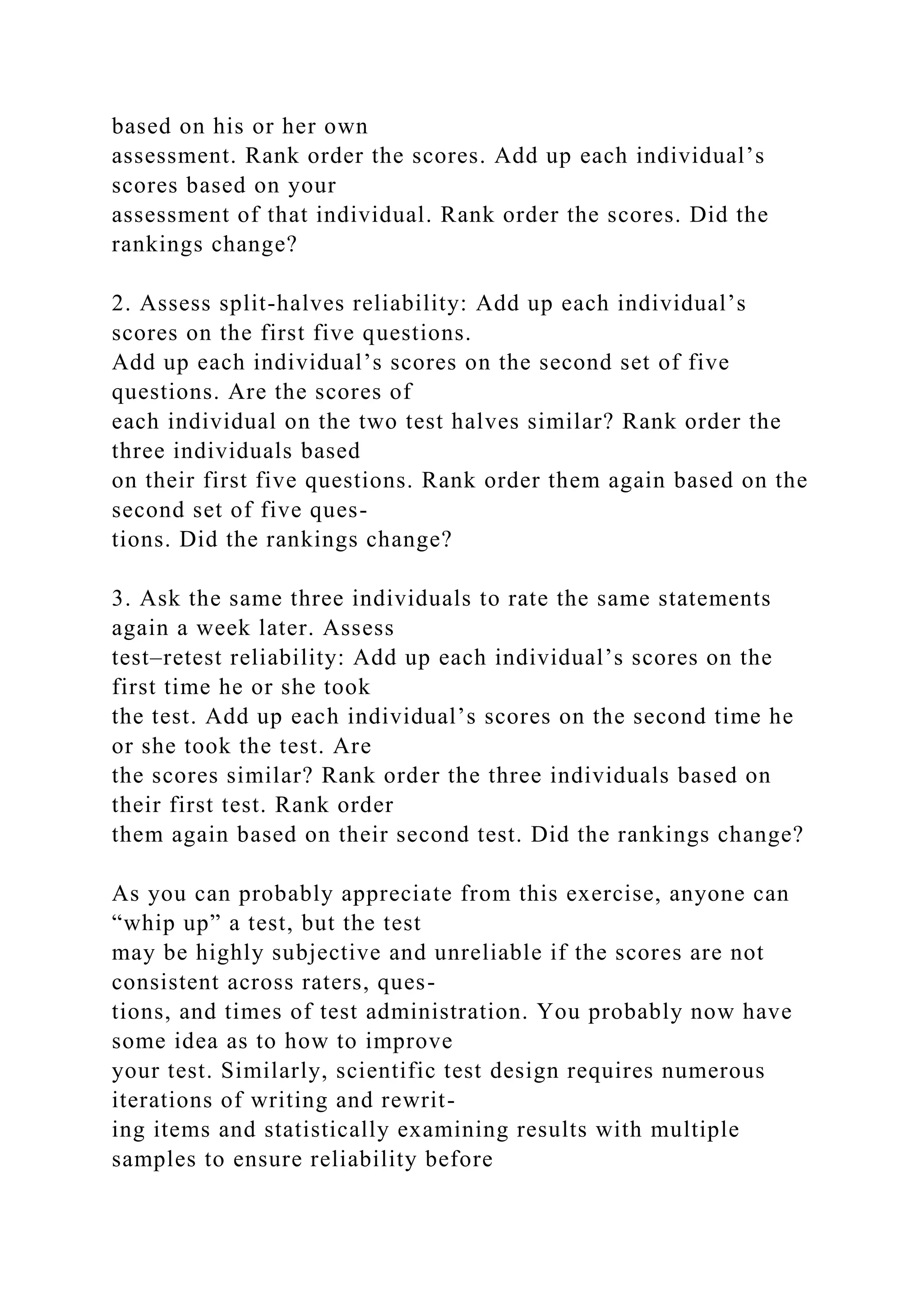 based on his or her own
assessment. Rank order the scores. Add up each individual’s
scores based on your
assessment of that individual. Rank order the scores. Did the
rankings change?
2. Assess split-halves reliability: Add up each individual’s
scores on the first five questions.
Add up each individual’s scores on the second set of five
questions. Are the scores of
each individual on the two test halves similar? Rank order the
three individuals based
on their first five questions. Rank order them again based on the
second set of five ques-
tions. Did the rankings change?
3. Ask the same three individuals to rate the same statements
again a week later. Assess
test–retest reliability: Add up each individual’s scores on the
first time he or she took
the test. Add up each individual’s scores on the second time he
or she took the test. Are
the scores similar? Rank order the three individuals based on
their first test. Rank order
them again based on their second test. Did the rankings change?
As you can probably appreciate from this exercise, anyone can
“whip up” a test, but the test
may be highly subjective and unreliable if the scores are not
consistent across raters, ques-
tions, and times of test administration. You probably now have
some idea as to how to improve
your test. Similarly, scientific test design requires numerous
iterations of writing and rewrit-
ing items and statistically examining results with multiple
samples to ensure reliability before
 