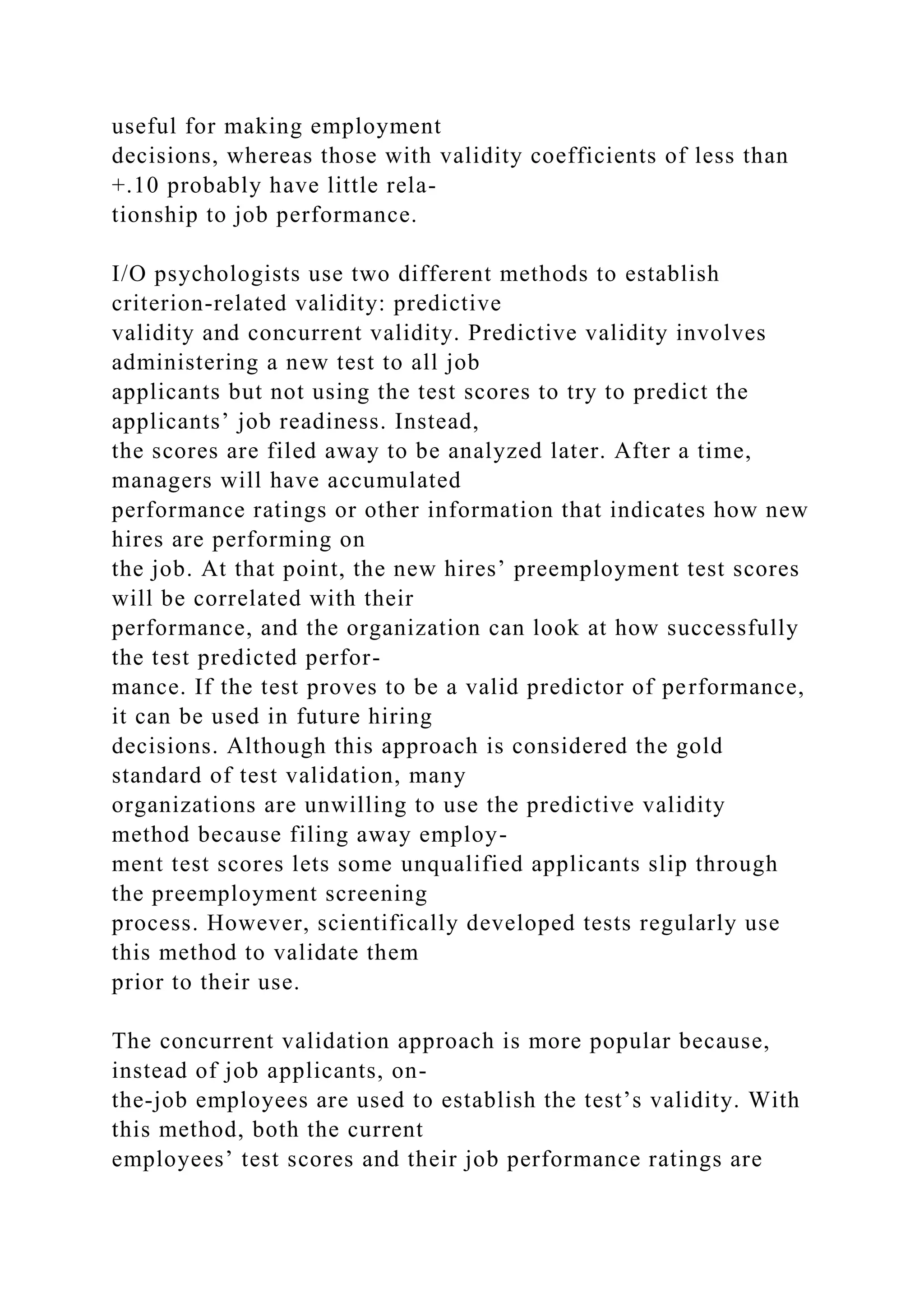 useful for making employment
decisions, whereas those with validity coefficients of less than
+.10 probably have little rela-
tionship to job performance.
I/O psychologists use two different methods to establish
criterion-related validity: predictive
validity and concurrent validity. Predictive validity involves
administering a new test to all job
applicants but not using the test scores to try to predict the
applicants’ job readiness. Instead,
the scores are filed away to be analyzed later. After a time,
managers will have accumulated
performance ratings or other information that indicates how new
hires are performing on
the job. At that point, the new hires’ preemployment test scores
will be correlated with their
performance, and the organization can look at how successfully
the test predicted perfor-
mance. If the test proves to be a valid predictor of performance,
it can be used in future hiring
decisions. Although this approach is considered the gold
standard of test validation, many
organizations are unwilling to use the predictive validity
method because filing away employ-
ment test scores lets some unqualified applicants slip through
the preemployment screening
process. However, scientifically developed tests regularly use
this method to validate them
prior to their use.
The concurrent validation approach is more popular because,
instead of job applicants, on-
the-job employees are used to establish the test’s validity. With
this method, both the current
employees’ test scores and their job performance ratings are
 