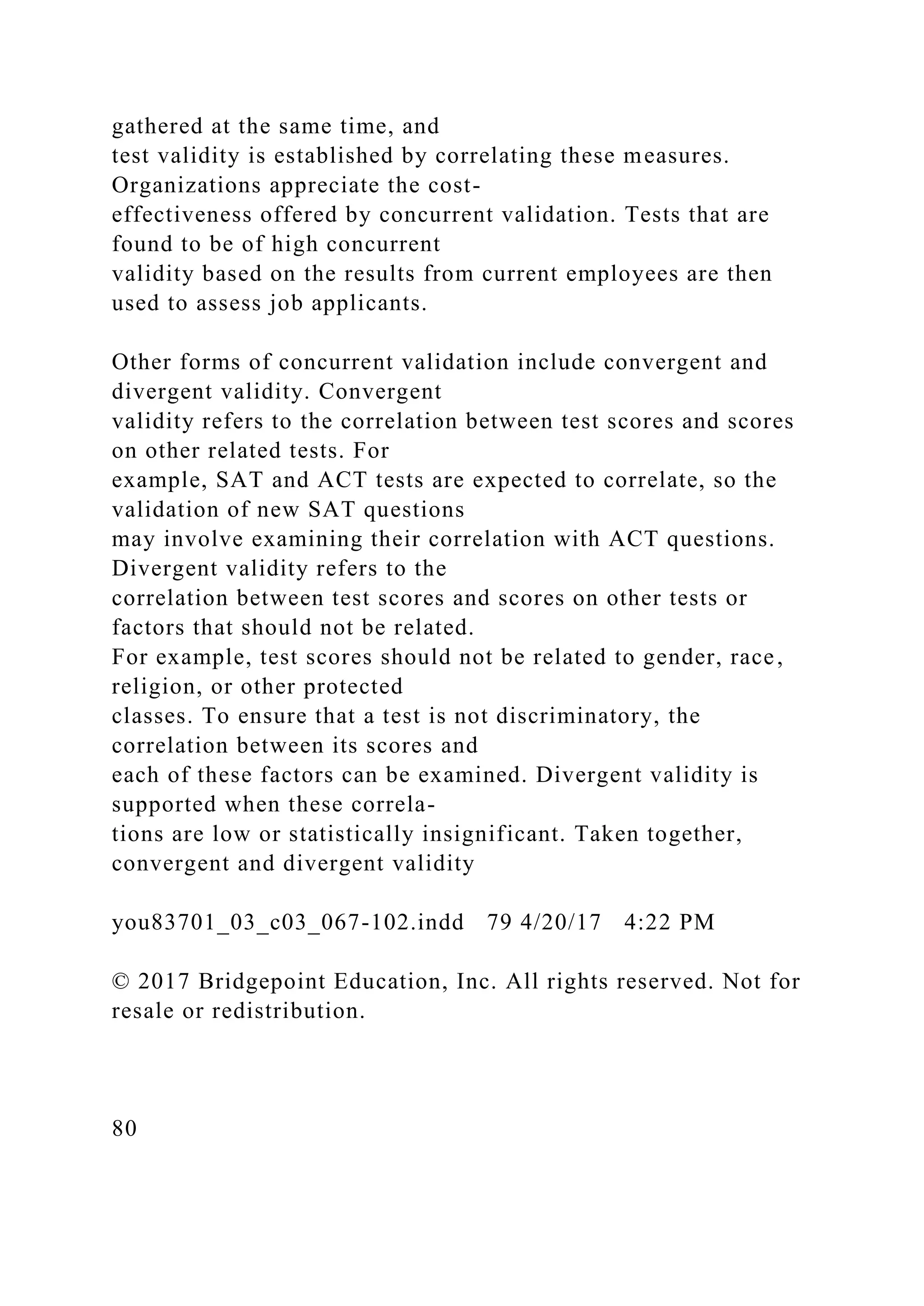 gathered at the same time, and
test validity is established by correlating these measures.
Organizations appreciate the cost-
effectiveness offered by concurrent validation. Tests that are
found to be of high concurrent
validity based on the results from current employees are then
used to assess job applicants.
Other forms of concurrent validation include convergent and
divergent validity. Convergent
validity refers to the correlation between test scores and scores
on other related tests. For
example, SAT and ACT tests are expected to correlate, so the
validation of new SAT questions
may involve examining their correlation with ACT questions.
Divergent validity refers to the
correlation between test scores and scores on other tests or
factors that should not be related.
For example, test scores should not be related to gender, race,
religion, or other protected
classes. To ensure that a test is not discriminatory, the
correlation between its scores and
each of these factors can be examined. Divergent validity is
supported when these correla-
tions are low or statistically insignificant. Taken together,
convergent and divergent validity
you83701_03_c03_067-102.indd 79 4/20/17 4:22 PM
© 2017 Bridgepoint Education, Inc. All rights reserved. Not for
resale or redistribution.
80
 
