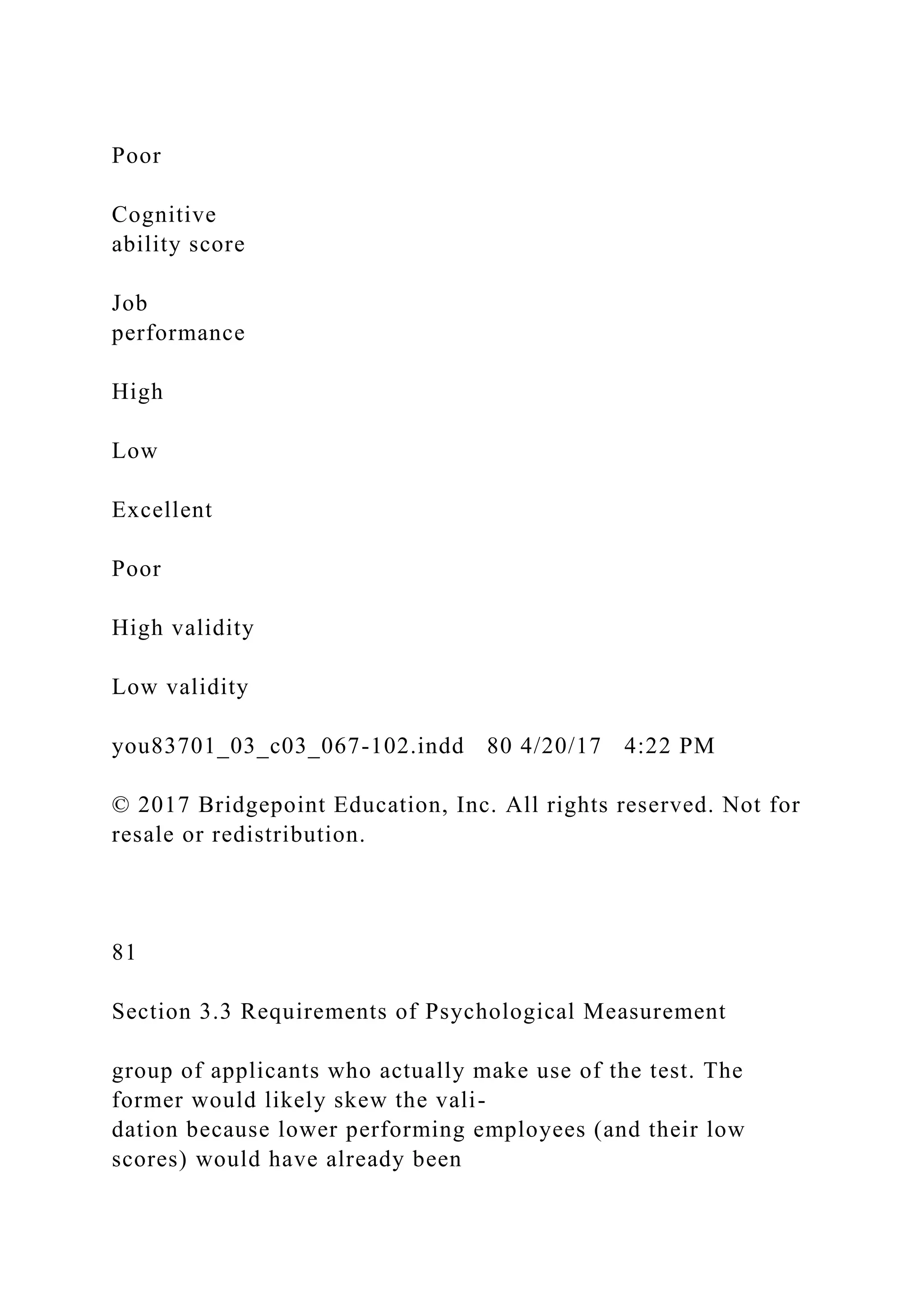 Poor
Cognitive
ability score
Job
performance
High
Low
Excellent
Poor
High validity
Low validity
you83701_03_c03_067-102.indd 80 4/20/17 4:22 PM
© 2017 Bridgepoint Education, Inc. All rights reserved. Not for
resale or redistribution.
81
Section 3.3 Requirements of Psychological Measurement
group of applicants who actually make use of the test. The
former would likely skew the vali-
dation because lower performing employees (and their low
scores) would have already been
 