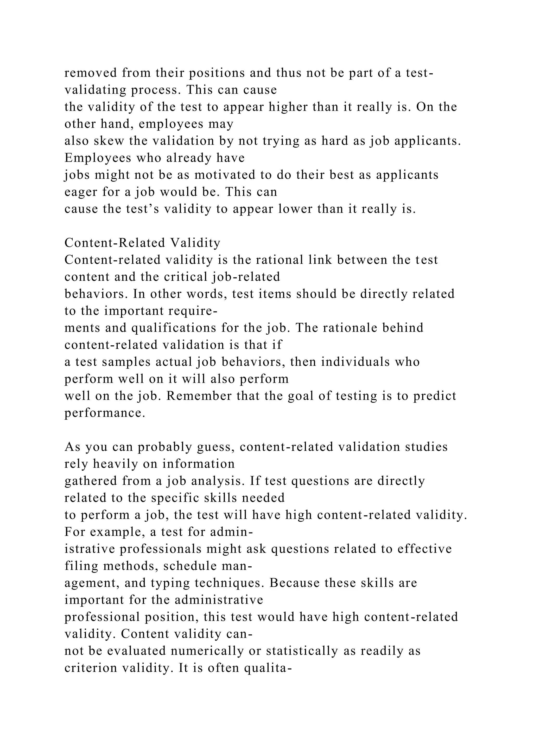 removed from their positions and thus not be part of a test-
validating process. This can cause
the validity of the test to appear higher than it really is. On the
other hand, employees may
also skew the validation by not trying as hard as job applicants.
Employees who already have
jobs might not be as motivated to do their best as applicants
eager for a job would be. This can
cause the test’s validity to appear lower than it really is.
Content-Related Validity
Content-related validity is the rational link between the test
content and the critical job-related
behaviors. In other words, test items should be directly related
to the important require-
ments and qualifications for the job. The rationale behind
content-related validation is that if
a test samples actual job behaviors, then individuals who
perform well on it will also perform
well on the job. Remember that the goal of testing is to predict
performance.
As you can probably guess, content-related validation studies
rely heavily on information
gathered from a job analysis. If test questions are directly
related to the specific skills needed
to perform a job, the test will have high content-related validity.
For example, a test for admin-
istrative professionals might ask questions related to effective
filing methods, schedule man-
agement, and typing techniques. Because these skills are
important for the administrative
professional position, this test would have high content-related
validity. Content validity can-
not be evaluated numerically or statistically as readily as
criterion validity. It is often qualita-
 
