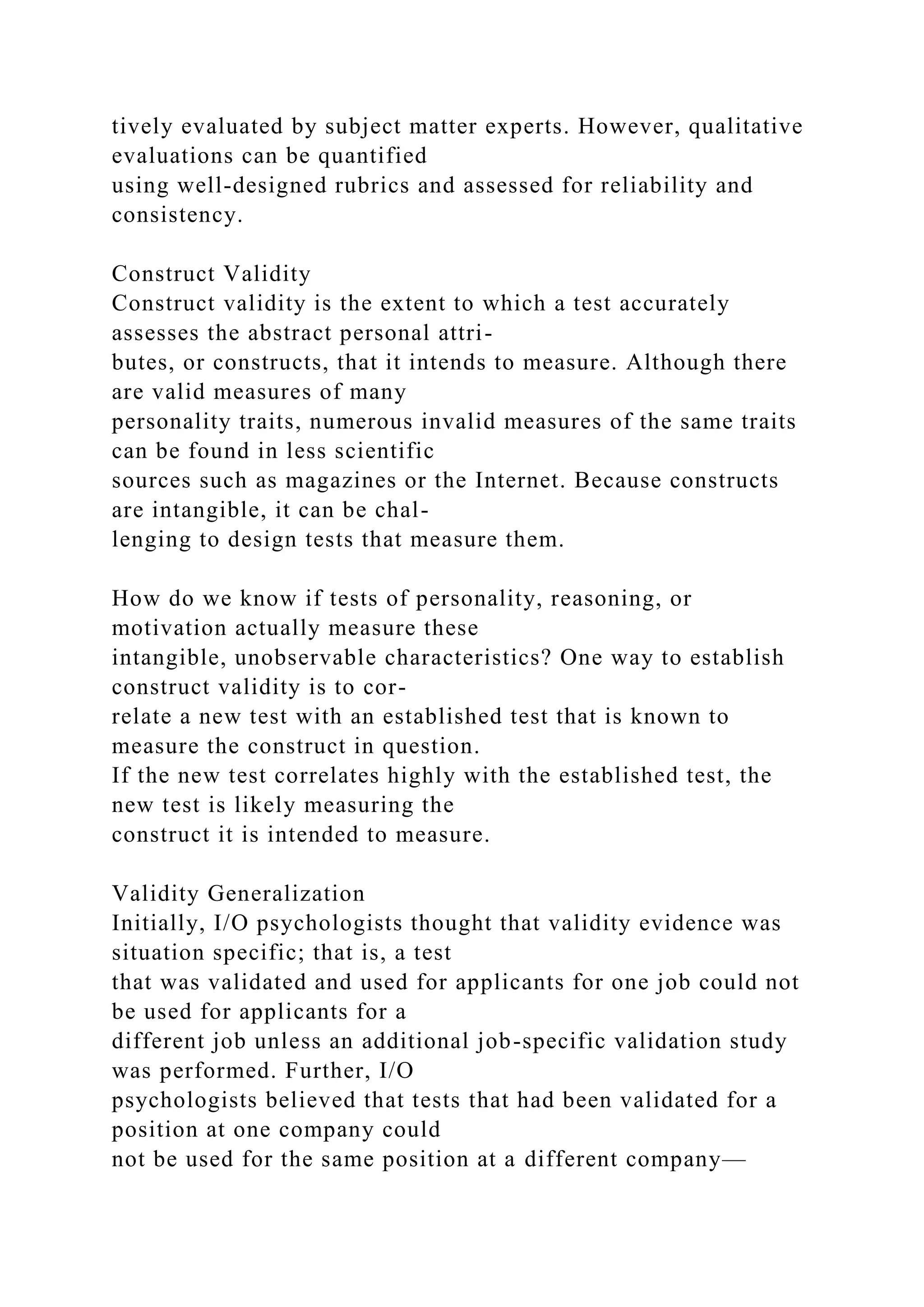 tively evaluated by subject matter experts. However, qualitative
evaluations can be quantified
using well-designed rubrics and assessed for reliability and
consistency.
Construct Validity
Construct validity is the extent to which a test accurately
assesses the abstract personal attri-
butes, or constructs, that it intends to measure. Although there
are valid measures of many
personality traits, numerous invalid measures of the same traits
can be found in less scientific
sources such as magazines or the Internet. Because constructs
are intangible, it can be chal-
lenging to design tests that measure them.
How do we know if tests of personality, reasoning, or
motivation actually measure these
intangible, unobservable characteristics? One way to establish
construct validity is to cor-
relate a new test with an established test that is known to
measure the construct in question.
If the new test correlates highly with the established test, the
new test is likely measuring the
construct it is intended to measure.
Validity Generalization
Initially, I/O psychologists thought that validity evidence was
situation specific; that is, a test
that was validated and used for applicants for one job could not
be used for applicants for a
different job unless an additional job-specific validation study
was performed. Further, I/O
psychologists believed that tests that had been validated for a
position at one company could
not be used for the same position at a different company—
 