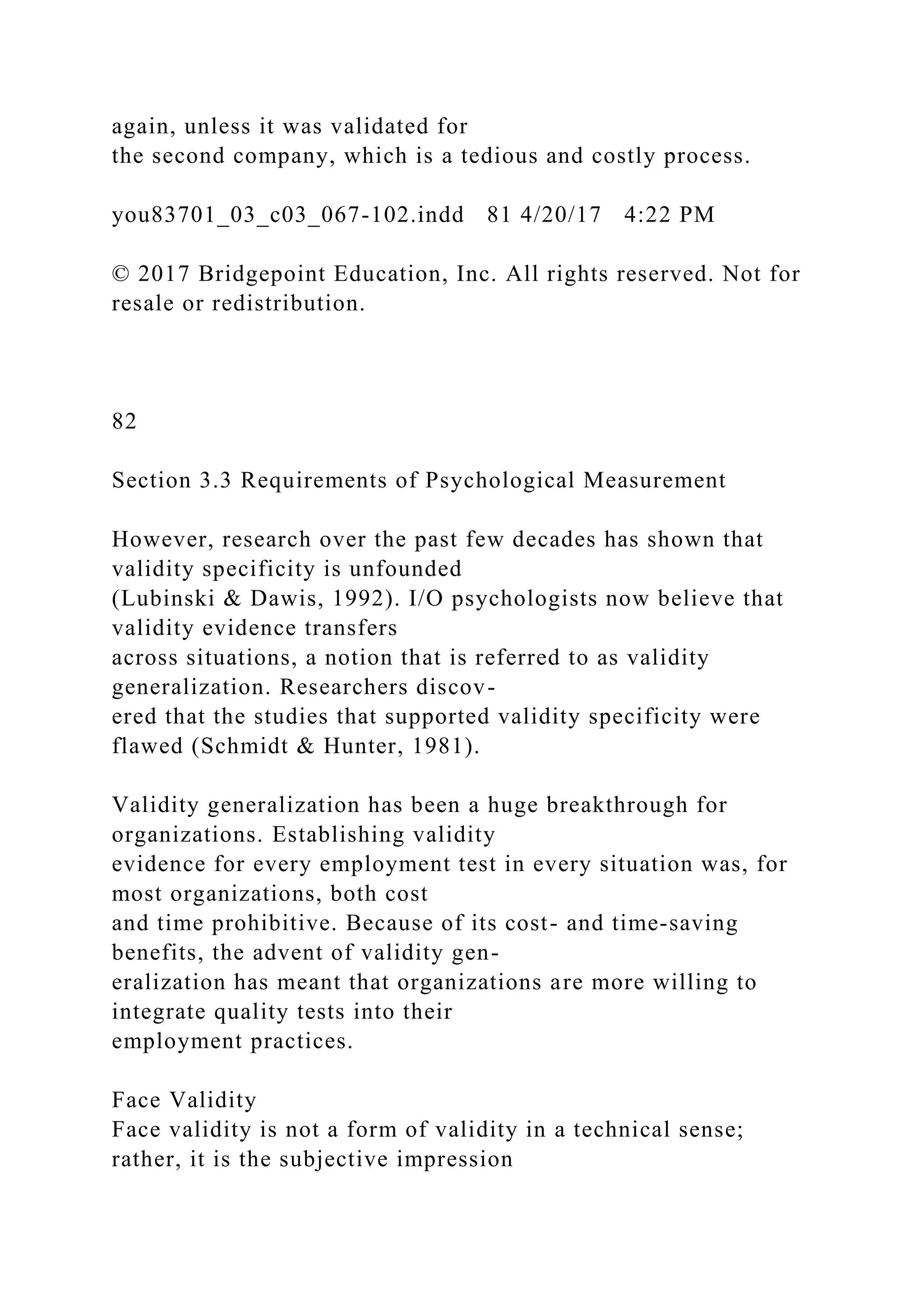 again, unless it was validated for
the second company, which is a tedious and costly process.
you83701_03_c03_067-102.indd 81 4/20/17 4:22 PM
© 2017 Bridgepoint Education, Inc. All rights reserved. Not for
resale or redistribution.
82
Section 3.3 Requirements of Psychological Measurement
However, research over the past few decades has shown that
validity specificity is unfounded
(Lubinski & Dawis, 1992). I/O psychologists now believe that
validity evidence transfers
across situations, a notion that is referred to as validity
generalization. Researchers discov-
ered that the studies that supported validity specificity were
flawed (Schmidt & Hunter, 1981).
Validity generalization has been a huge breakthrough for
organizations. Establishing validity
evidence for every employment test in every situation was, for
most organizations, both cost
and time prohibitive. Because of its cost- and time-saving
benefits, the advent of validity gen-
eralization has meant that organizations are more willing to
integrate quality tests into their
employment practices.
Face Validity
Face validity is not a form of validity in a technical sense;
rather, it is the subjective impression
 